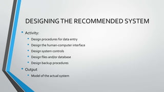 DESIGNINGTHE RECOMMENDED SYSTEM
• Activity:
• Design procedures for data entry
• Design the human-computer interface
• Design system controls
• Design files and/or database
• Design backup procedures
• Output
• Model of the actual system
 