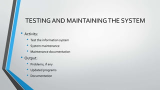 TESTING AND MAINTAININGTHE SYSTEM
• Activity:
• Test the information system
• System maintenance
• Maintenance documentation
• Output:
• Problems, if any
• Updated programs
• Documentation
 