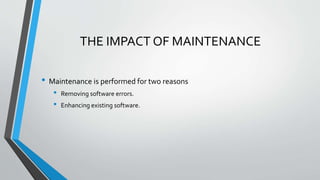 THE IMPACT OF MAINTENANCE
• Maintenance is performed for two reasons
• Removing software errors.
• Enhancing existing software.
 
