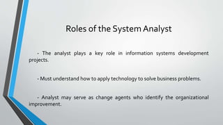 Roles of the System Analyst
- The analyst plays a key role in information systems development
projects.
- Must understand how to apply technology to solve business problems.
- Analyst may serve as change agents who identify the organizational
improvement.
 