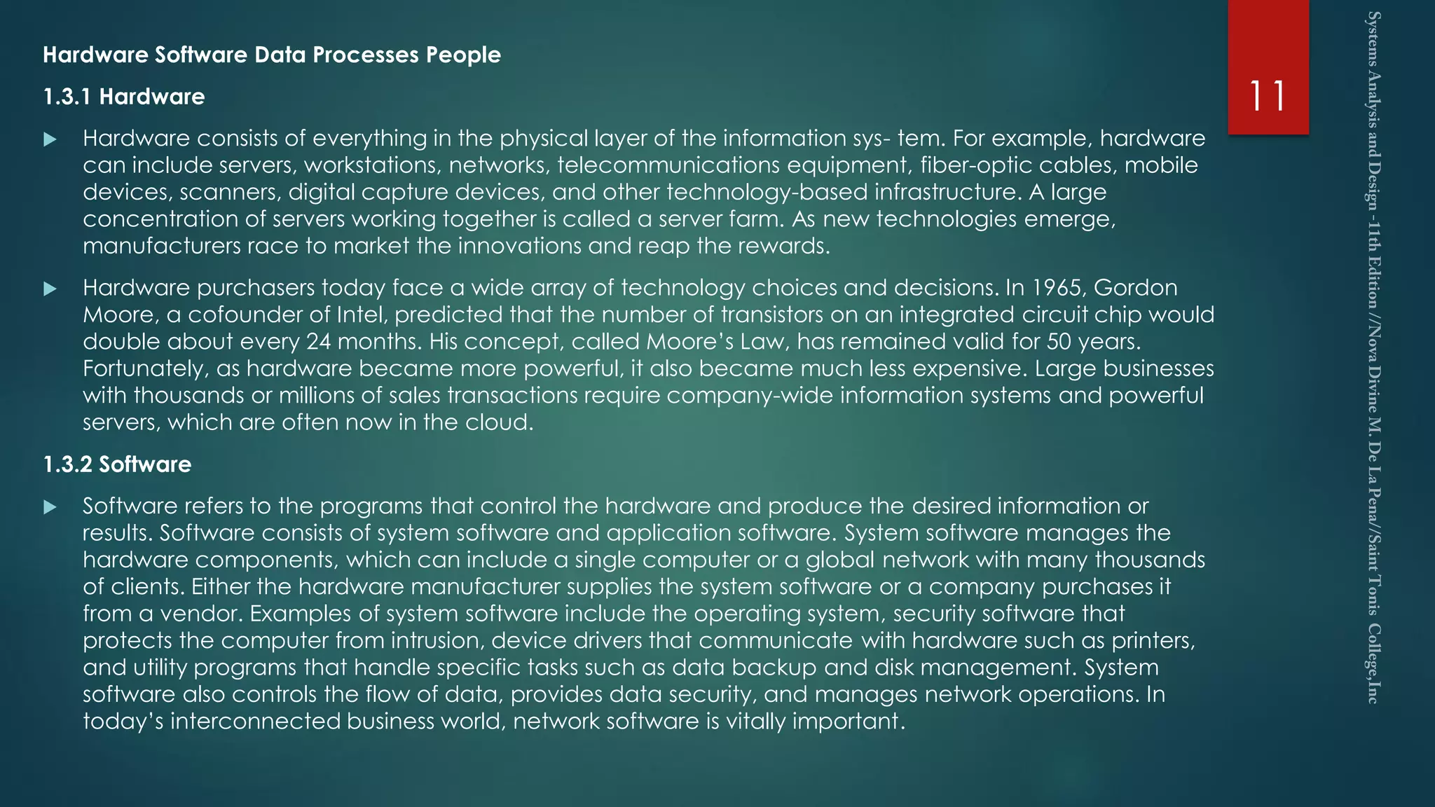 Hardware Software Data Processes People
1.3.1 Hardware
 Hardware consists of everything in the physical layer of the information sys- tem. For example, hardware
can include servers, workstations, networks, telecommunications equipment, fiber-optic cables, mobile
devices, scanners, digital capture devices, and other technology-based infrastructure. A large
concentration of servers working together is called a server farm. As new technologies emerge,
manufacturers race to market the innovations and reap the rewards.
 Hardware purchasers today face a wide array of technology choices and decisions. In 1965, Gordon
Moore, a cofounder of Intel, predicted that the number of transistors on an integrated circuit chip would
double about every 24 months. His concept, called Moore’s Law, has remained valid for 50 years.
Fortunately, as hardware became more powerful, it also became much less expensive. Large businesses
with thousands or millions of sales transactions require company-wide information systems and powerful
servers, which are often now in the cloud.
1.3.2 Software
 Software refers to the programs that control the hardware and produce the desired information or
results. Software consists of system software and application software. System software manages the
hardware components, which can include a single computer or a global network with many thousands
of clients. Either the hardware manufacturer supplies the system software or a company purchases it
from a vendor. Examples of system software include the operating system, security software that
protects the computer from intrusion, device drivers that communicate with hardware such as printers,
and utility programs that handle specific tasks such as data backup and disk management. System
software also controls the flow of data, provides data security, and manages network operations. In
today’s interconnected business world, network software is vitally important.
11
 