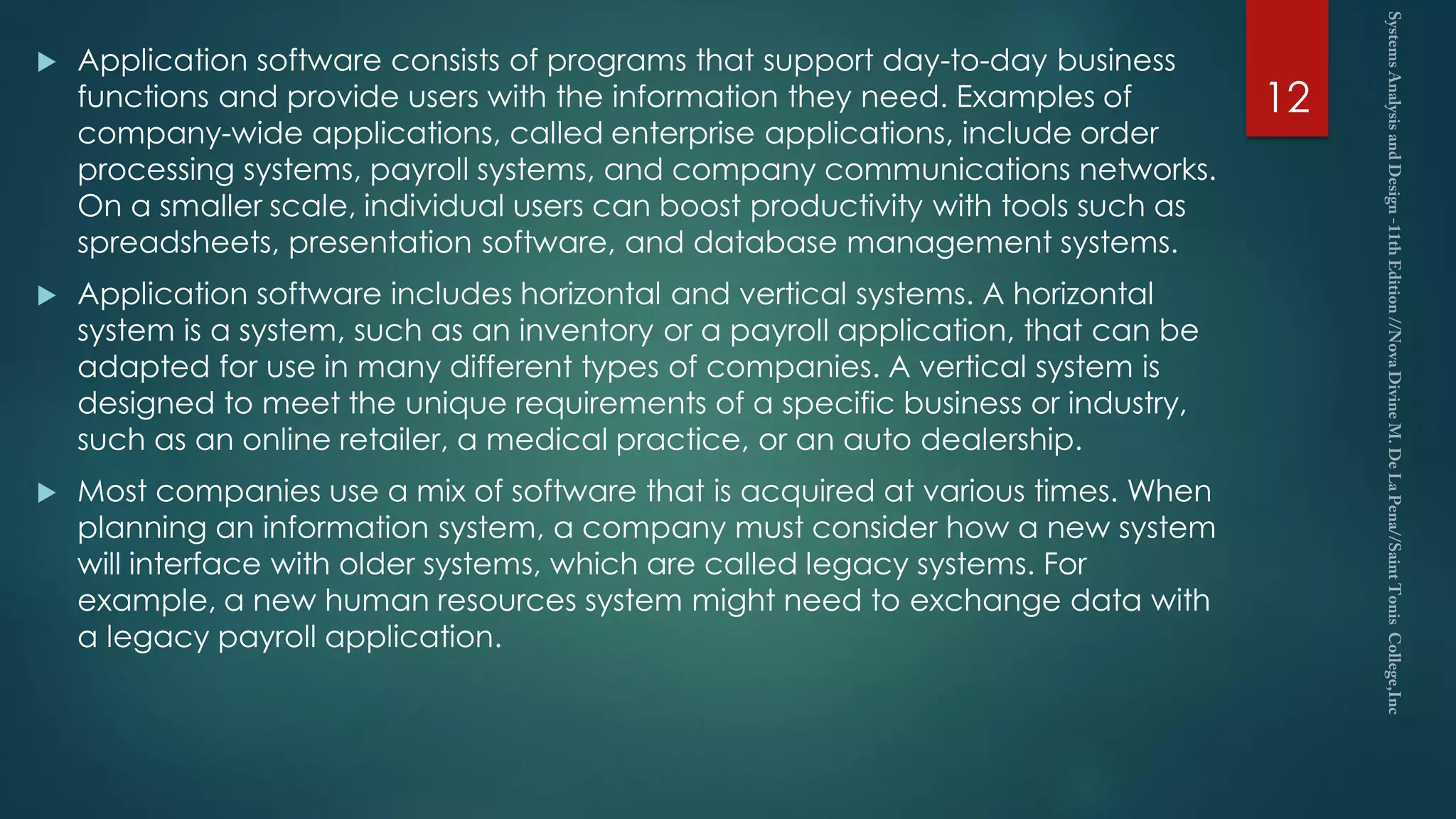  Application software consists of programs that support day-to-day business
functions and provide users with the information they need. Examples of
company-wide applications, called enterprise applications, include order
processing systems, payroll systems, and company communications networks.
On a smaller scale, individual users can boost productivity with tools such as
spreadsheets, presentation software, and database management systems.
 Application software includes horizontal and vertical systems. A horizontal
system is a system, such as an inventory or a payroll application, that can be
adapted for use in many different types of companies. A vertical system is
designed to meet the unique requirements of a specific business or industry,
such as an online retailer, a medical practice, or an auto dealership.
 Most companies use a mix of software that is acquired at various times. When
planning an information system, a company must consider how a new system
will interface with older systems, which are called legacy systems. For
example, a new human resources system might need to exchange data with
a legacy payroll application.
12
 