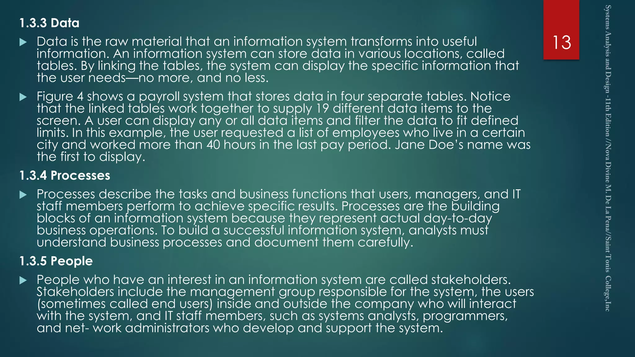 1.3.3 Data
 Data is the raw material that an information system transforms into useful
information. An information system can store data in various locations, called
tables. By linking the tables, the system can display the specific information that
the user needs—no more, and no less.
 Figure 4 shows a payroll system that stores data in four separate tables. Notice
that the linked tables work together to supply 19 different data items to the
screen. A user can display any or all data items and filter the data to fit defined
limits. In this example, the user requested a list of employees who live in a certain
city and worked more than 40 hours in the last pay period. Jane Doe’s name was
the first to display.
1.3.4 Processes
 Processes describe the tasks and business functions that users, managers, and IT
staff members perform to achieve specific results. Processes are the building
blocks of an information system because they represent actual day-to-day
business operations. To build a successful information system, analysts must
understand business processes and document them carefully.
1.3.5 People
 People who have an interest in an information system are called stakeholders.
Stakeholders include the management group responsible for the system, the users
(sometimes called end users) inside and outside the company who will interact
with the system, and IT staff members, such as systems analysts, programmers,
and net- work administrators who develop and support the system.
13
 
