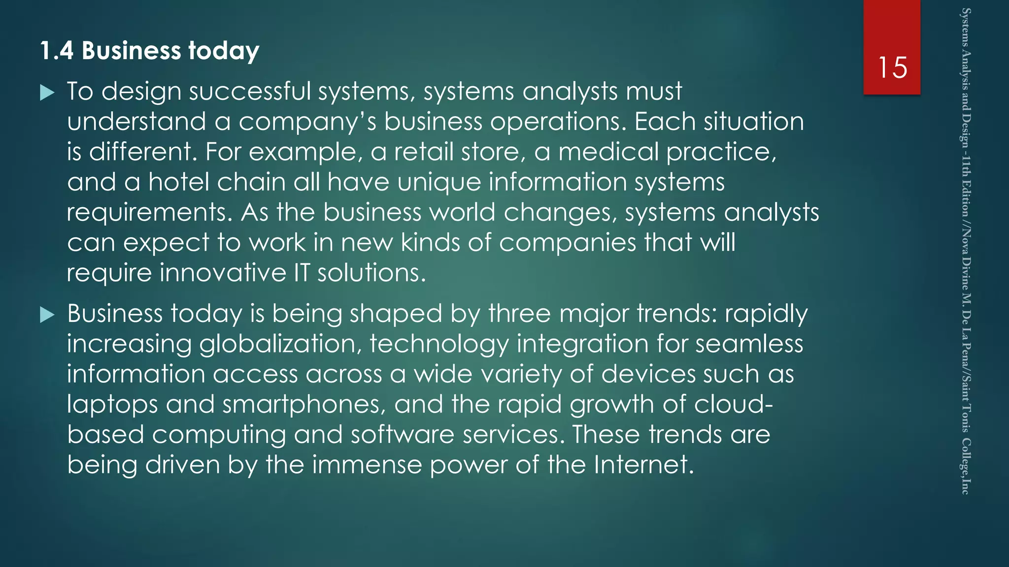 1.4 Business today
 To design successful systems, systems analysts must
understand a company’s business operations. Each situation
is different. For example, a retail store, a medical practice,
and a hotel chain all have unique information systems
requirements. As the business world changes, systems analysts
can expect to work in new kinds of companies that will
require innovative IT solutions.
 Business today is being shaped by three major trends: rapidly
increasing globalization, technology integration for seamless
information access across a wide variety of devices such as
laptops and smartphones, and the rapid growth of cloud-
based computing and software services. These trends are
being driven by the immense power of the Internet.
15
 