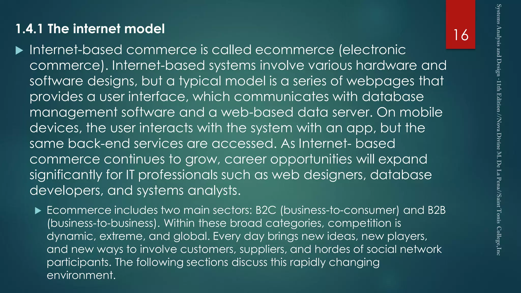 1.4.1 The internet model
 Internet-based commerce is called ecommerce (electronic
commerce). Internet-based systems involve various hardware and
software designs, but a typical model is a series of webpages that
provides a user interface, which communicates with database
management software and a web-based data server. On mobile
devices, the user interacts with the system with an app, but the
same back-end services are accessed. As Internet- based
commerce continues to grow, career opportunities will expand
significantly for IT professionals such as web designers, database
developers, and systems analysts.
 Ecommerce includes two main sectors: B2C (business-to-consumer) and B2B
(business-to-business). Within these broad categories, competition is
dynamic, extreme, and global. Every day brings new ideas, new players,
and new ways to involve customers, suppliers, and hordes of social network
participants. The following sections discuss this rapidly changing
environment.
16
 