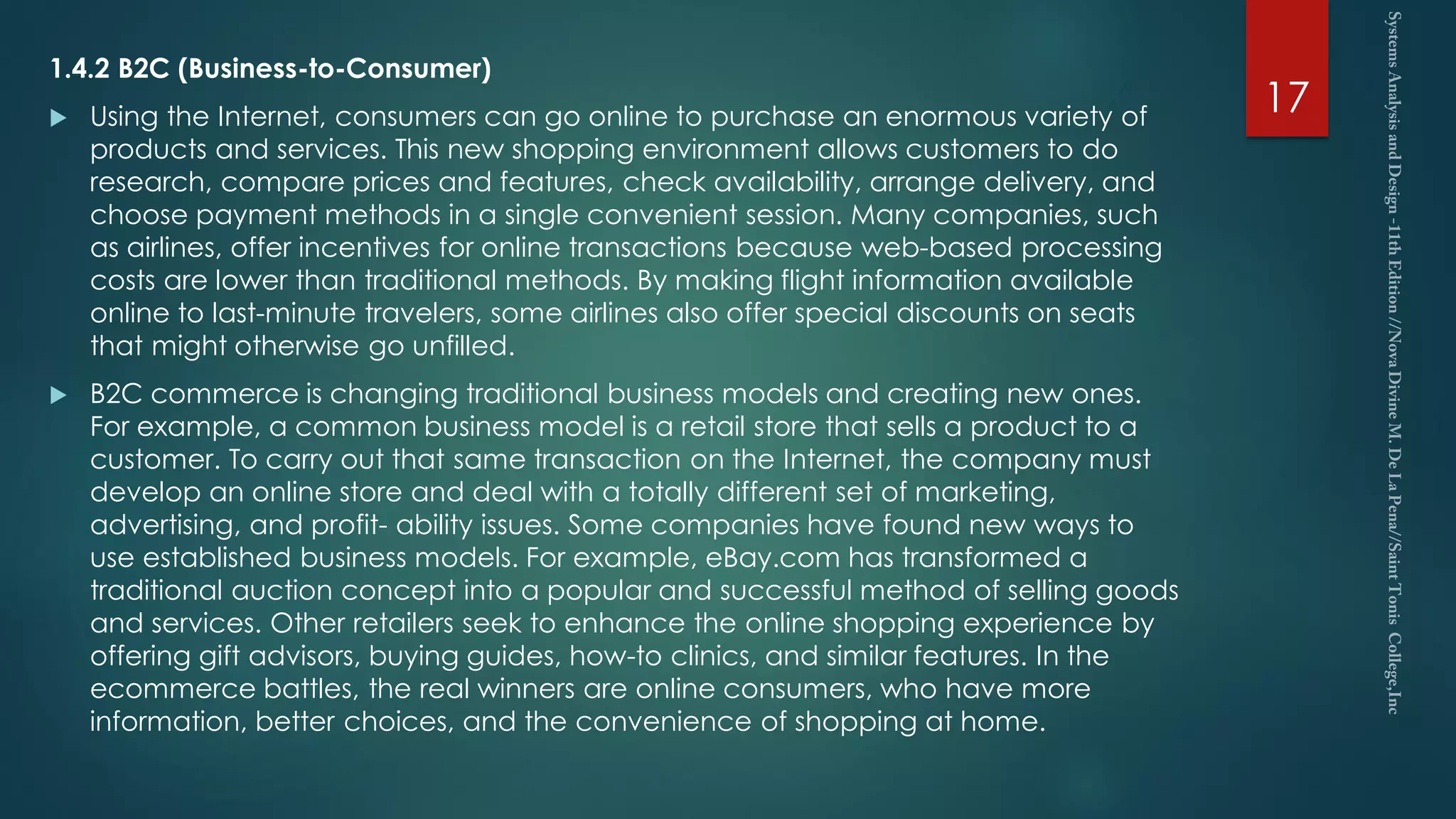 1.4.2 B2C (Business-to-Consumer)
 Using the Internet, consumers can go online to purchase an enormous variety of
products and services. This new shopping environment allows customers to do
research, compare prices and features, check availability, arrange delivery, and
choose payment methods in a single convenient session. Many companies, such
as airlines, offer incentives for online transactions because web-based processing
costs are lower than traditional methods. By making flight information available
online to last-minute travelers, some airlines also offer special discounts on seats
that might otherwise go unfilled.
 B2C commerce is changing traditional business models and creating new ones.
For example, a common business model is a retail store that sells a product to a
customer. To carry out that same transaction on the Internet, the company must
develop an online store and deal with a totally different set of marketing,
advertising, and profit- ability issues. Some companies have found new ways to
use established business models. For example, eBay.com has transformed a
traditional auction concept into a popular and successful method of selling goods
and services. Other retailers seek to enhance the online shopping experience by
offering gift advisors, buying guides, how-to clinics, and similar features. In the
ecommerce battles, the real winners are online consumers, who have more
information, better choices, and the convenience of shopping at home.
17
 