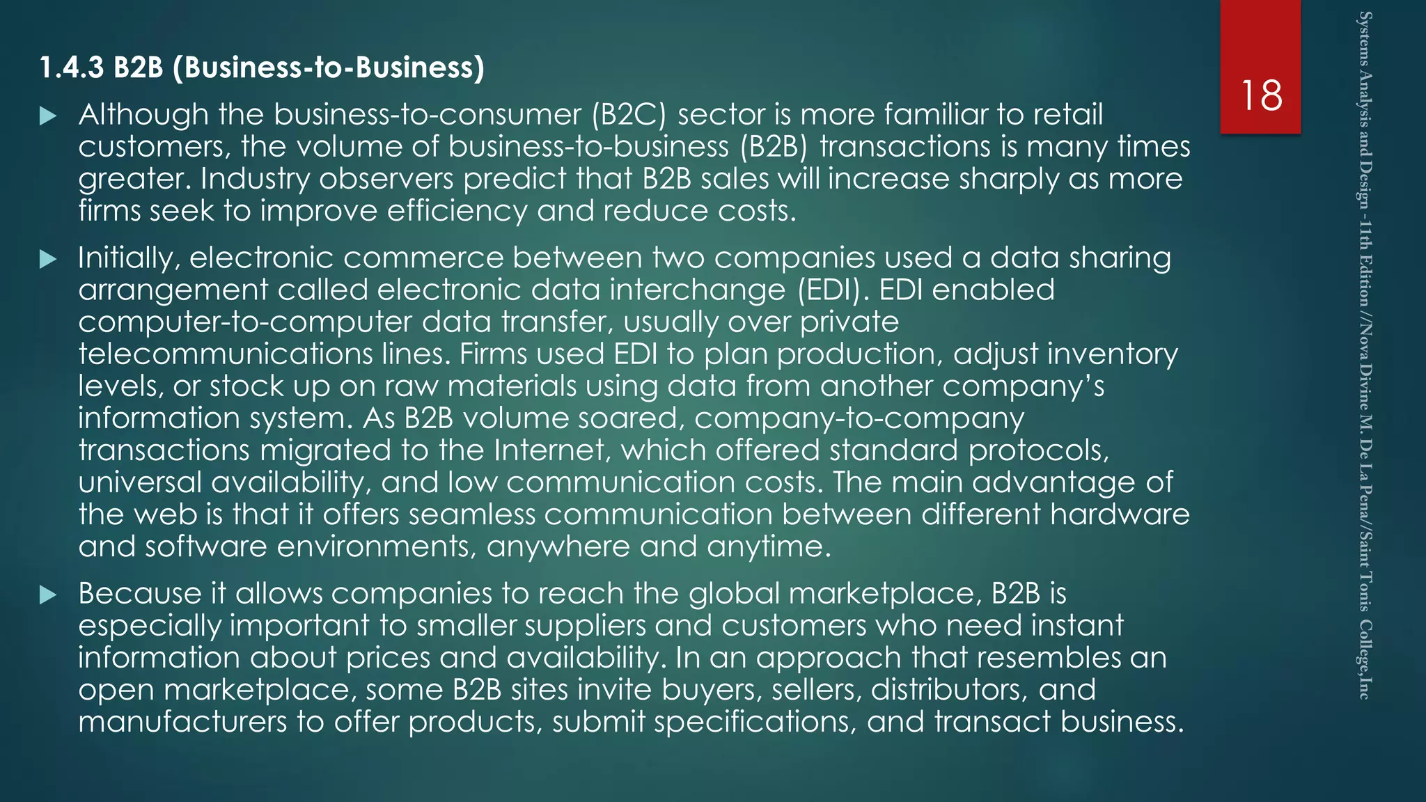 1.4.3 B2B (Business-to-Business)
 Although the business-to-consumer (B2C) sector is more familiar to retail
customers, the volume of business-to-business (B2B) transactions is many times
greater. Industry observers predict that B2B sales will increase sharply as more
firms seek to improve efficiency and reduce costs.
 Initially, electronic commerce between two companies used a data sharing
arrangement called electronic data interchange (EDI). EDI enabled
computer-to-computer data transfer, usually over private
telecommunications lines. Firms used EDI to plan production, adjust inventory
levels, or stock up on raw materials using data from another company’s
information system. As B2B volume soared, company-to-company
transactions migrated to the Internet, which offered standard protocols,
universal availability, and low communication costs. The main advantage of
the web is that it offers seamless communication between different hardware
and software environments, anywhere and anytime.
 Because it allows companies to reach the global marketplace, B2B is
especially important to smaller suppliers and customers who need instant
information about prices and availability. In an approach that resembles an
open marketplace, some B2B sites invite buyers, sellers, distributors, and
manufacturers to offer products, submit specifications, and transact business.
18
 