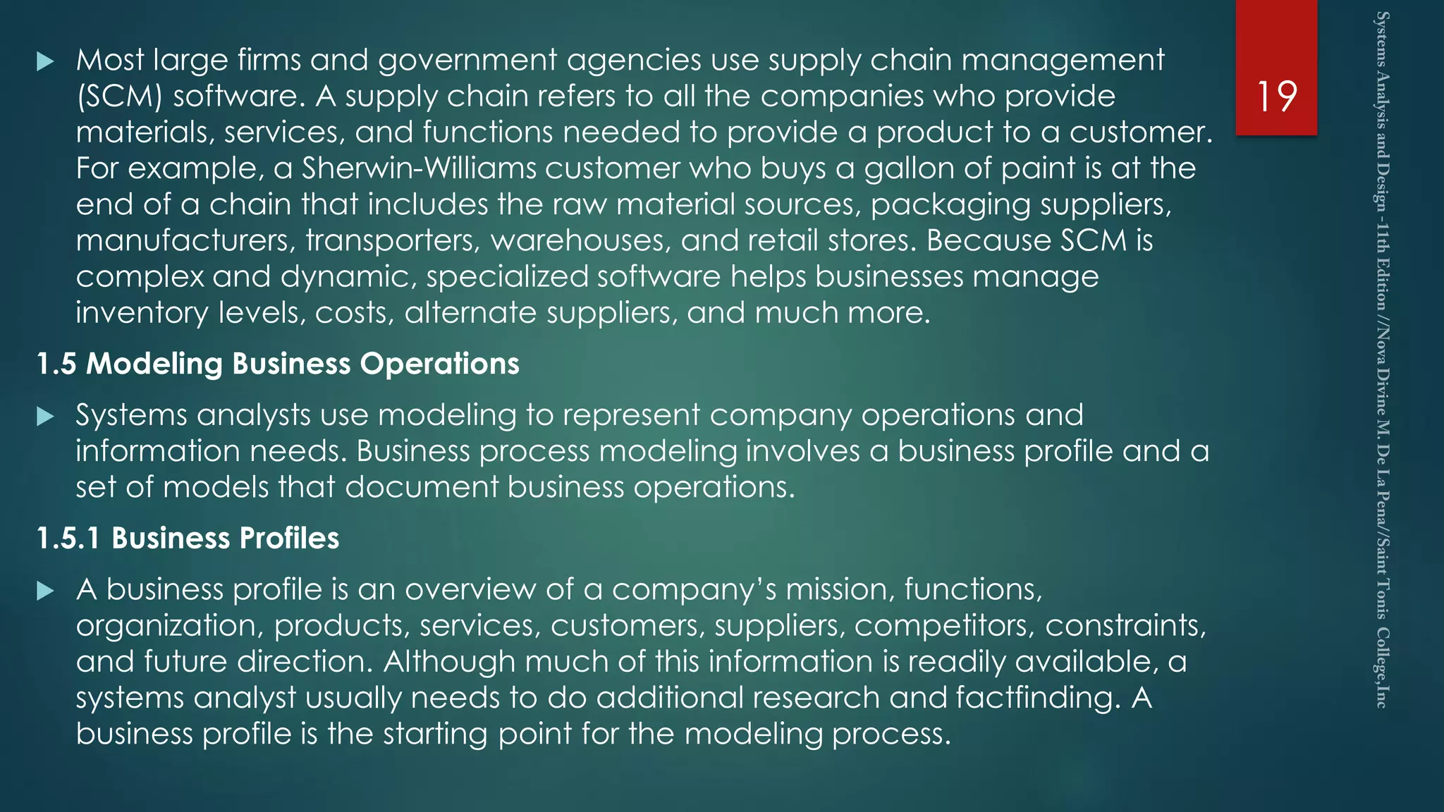  Most large firms and government agencies use supply chain management
(SCM) software. A supply chain refers to all the companies who provide
materials, services, and functions needed to provide a product to a customer.
For example, a Sherwin-Williams customer who buys a gallon of paint is at the
end of a chain that includes the raw material sources, packaging suppliers,
manufacturers, transporters, warehouses, and retail stores. Because SCM is
complex and dynamic, specialized software helps businesses manage
inventory levels, costs, alternate suppliers, and much more.
1.5 Modeling Business Operations
 Systems analysts use modeling to represent company operations and
information needs. Business process modeling involves a business profile and a
set of models that document business operations.
1.5.1 Business Profiles
 A business profile is an overview of a company’s mission, functions,
organization, products, services, customers, suppliers, competitors, constraints,
and future direction. Although much of this information is readily available, a
systems analyst usually needs to do additional research and factfinding. A
business profile is the starting point for the modeling process.
19
 