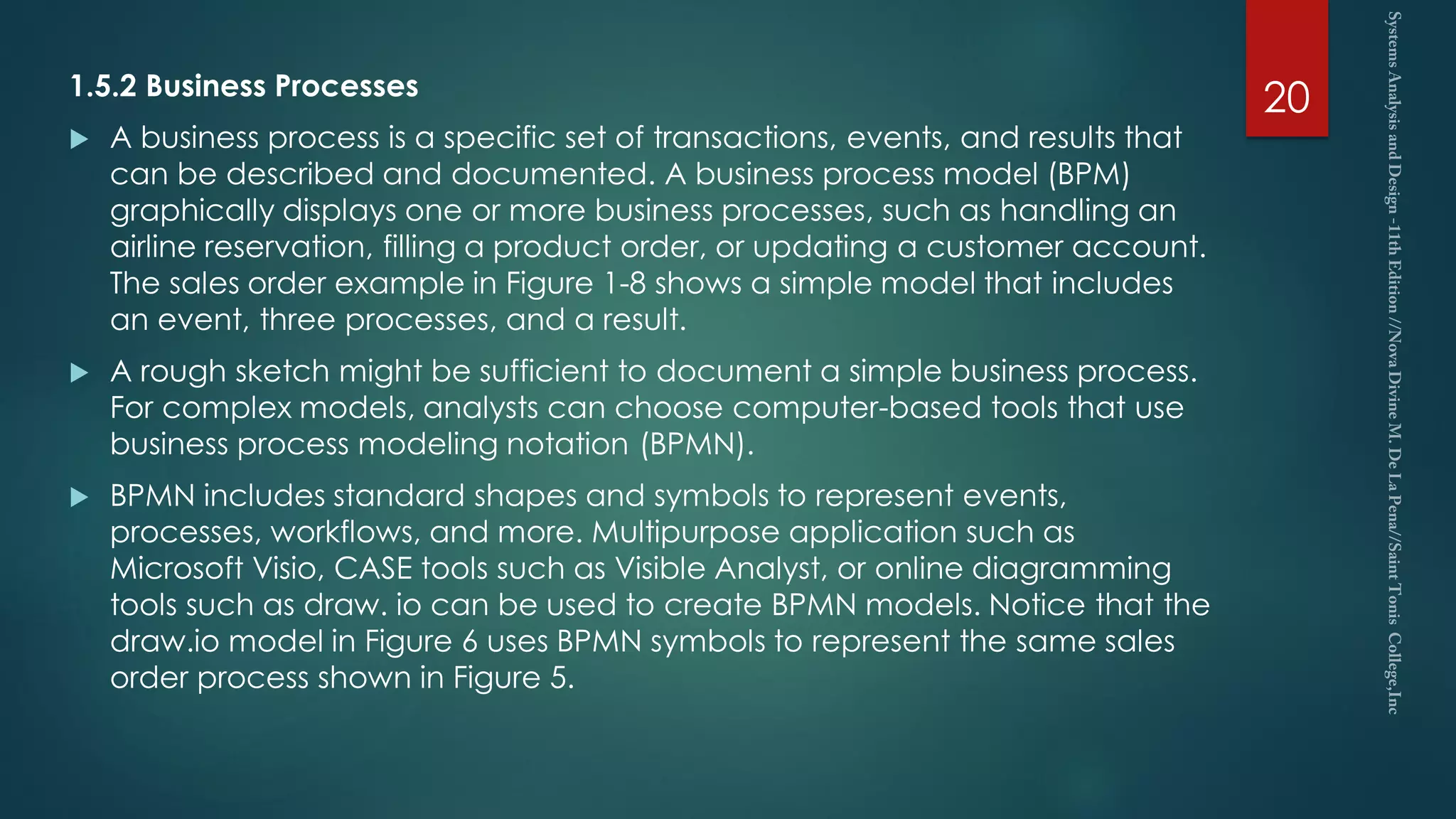 1.5.2 Business Processes
 A business process is a specific set of transactions, events, and results that
can be described and documented. A business process model (BPM)
graphically displays one or more business processes, such as handling an
airline reservation, filling a product order, or updating a customer account.
The sales order example in Figure 1-8 shows a simple model that includes
an event, three processes, and a result.
 A rough sketch might be sufficient to document a simple business process.
For complex models, analysts can choose computer-based tools that use
business process modeling notation (BPMN).
 BPMN includes standard shapes and symbols to represent events,
processes, workflows, and more. Multipurpose application such as
Microsoft Visio, CASE tools such as Visible Analyst, or online diagramming
tools such as draw. io can be used to create BPMN models. Notice that the
draw.io model in Figure 6 uses BPMN symbols to represent the same sales
order process shown in Figure 5.
20
 