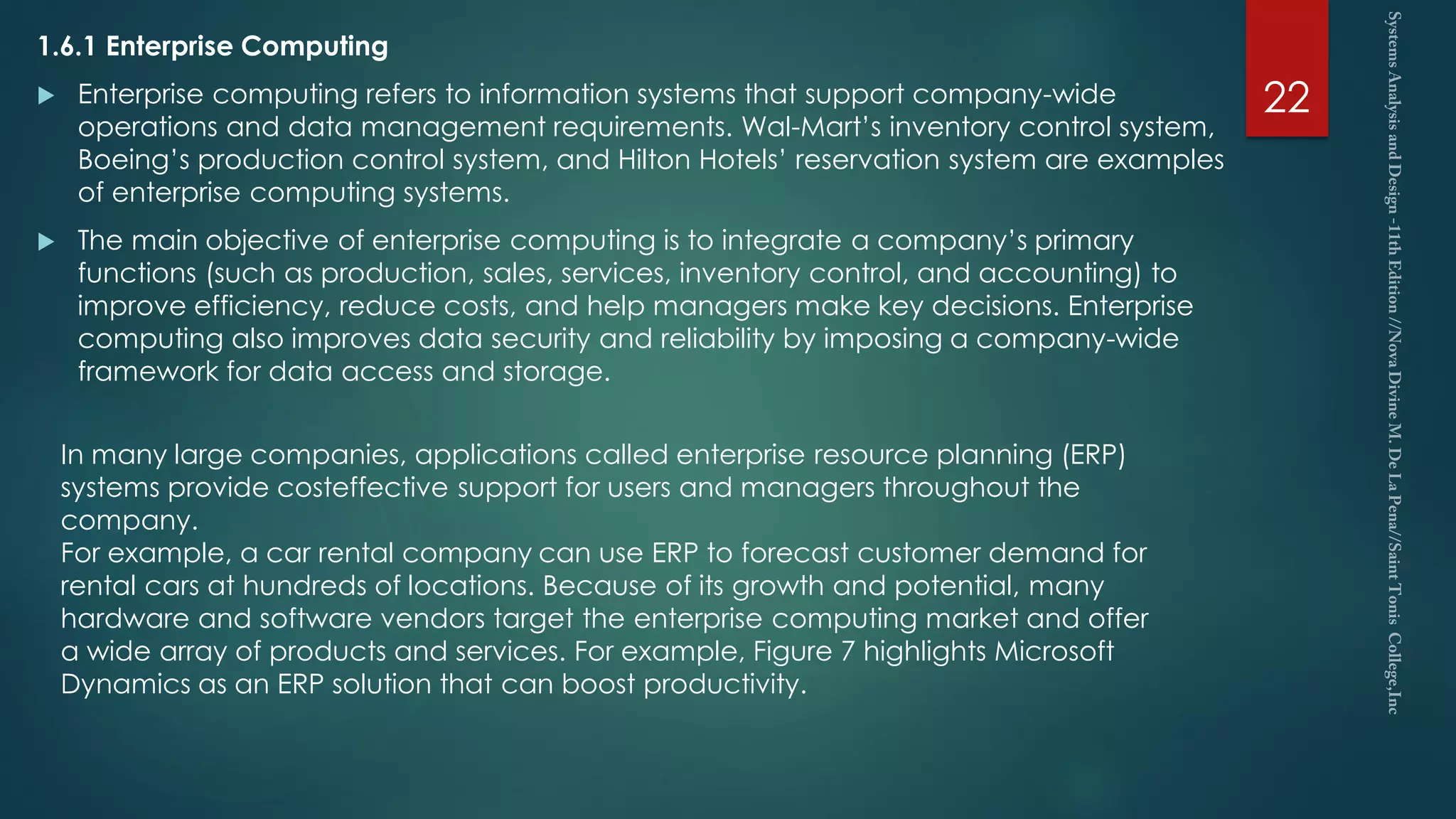 1.6.1 Enterprise Computing
 Enterprise computing refers to information systems that support company-wide
operations and data management requirements. Wal-Mart’s inventory control system,
Boeing’s production control system, and Hilton Hotels’ reservation system are examples
of enterprise computing systems.
 The main objective of enterprise computing is to integrate a company’s primary
functions (such as production, sales, services, inventory control, and accounting) to
improve efficiency, reduce costs, and help managers make key decisions. Enterprise
computing also improves data security and reliability by imposing a company-wide
framework for data access and storage.
22
In many large companies, applications called enterprise resource planning (ERP)
systems provide costeffective support for users and managers throughout the
company.
For example, a car rental company can use ERP to forecast customer demand for
rental cars at hundreds of locations. Because of its growth and potential, many
hardware and software vendors target the enterprise computing market and offer
a wide array of products and services. For example, Figure 7 highlights Microsoft
Dynamics as an ERP solution that can boost productivity.
 