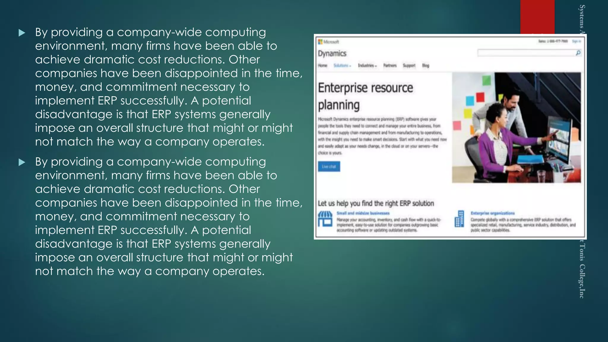  By providing a company-wide computing
environment, many firms have been able to
achieve dramatic cost reductions. Other
companies have been disappointed in the time,
money, and commitment necessary to
implement ERP successfully. A potential
disadvantage is that ERP systems generally
impose an overall structure that might or might
not match the way a company operates.
 By providing a company-wide computing
environment, many firms have been able to
achieve dramatic cost reductions. Other
companies have been disappointed in the time,
money, and commitment necessary to
implement ERP successfully. A potential
disadvantage is that ERP systems generally
impose an overall structure that might or might
not match the way a company operates.
23
 
