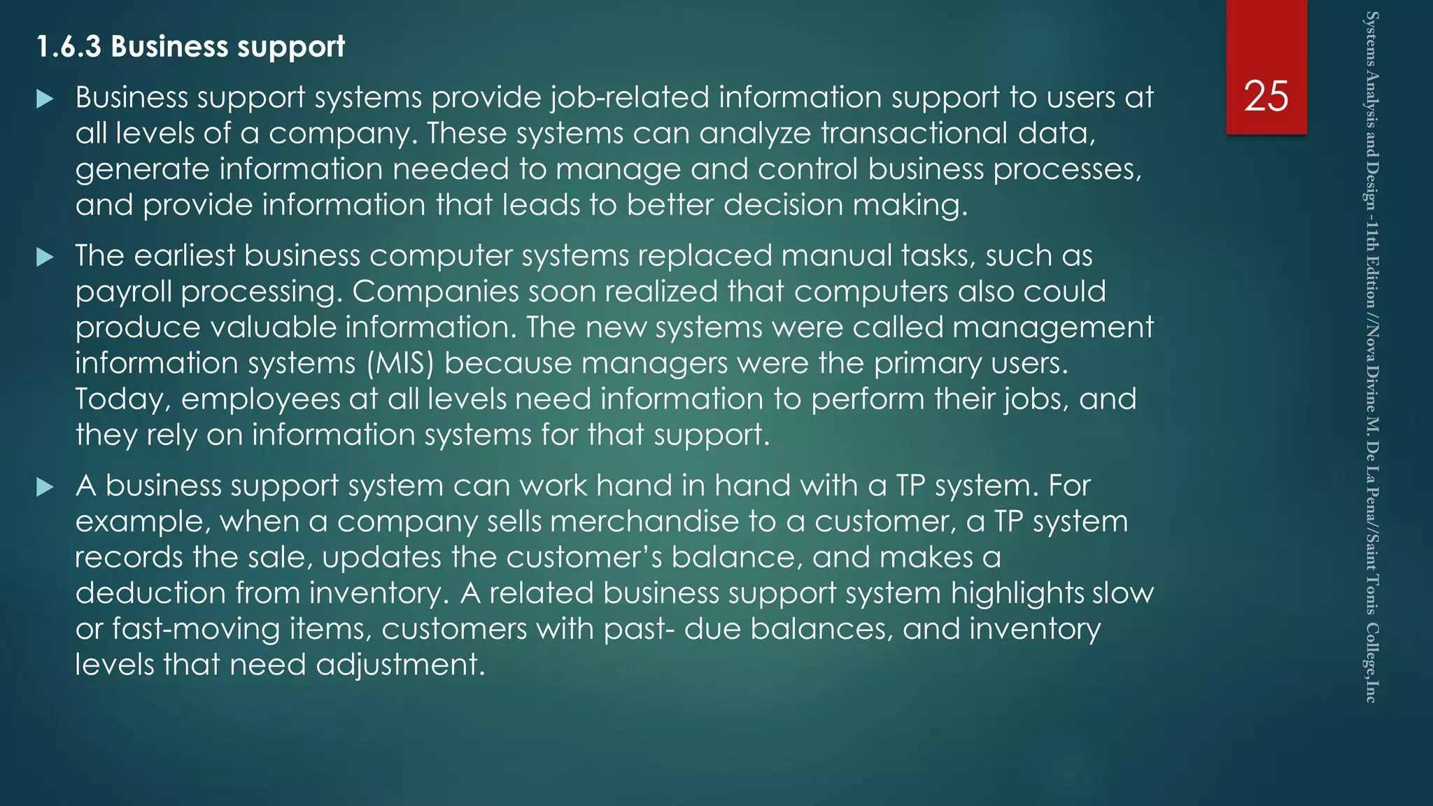 1.6.3 Business support
 Business support systems provide job-related information support to users at
all levels of a company. These systems can analyze transactional data,
generate information needed to manage and control business processes,
and provide information that leads to better decision making.
 The earliest business computer systems replaced manual tasks, such as
payroll processing. Companies soon realized that computers also could
produce valuable information. The new systems were called management
information systems (MIS) because managers were the primary users.
Today, employees at all levels need information to perform their jobs, and
they rely on information systems for that support.
 A business support system can work hand in hand with a TP system. For
example, when a company sells merchandise to a customer, a TP system
records the sale, updates the customer’s balance, and makes a
deduction from inventory. A related business support system highlights slow
or fast-moving items, customers with past- due balances, and inventory
levels that need adjustment.
25
 