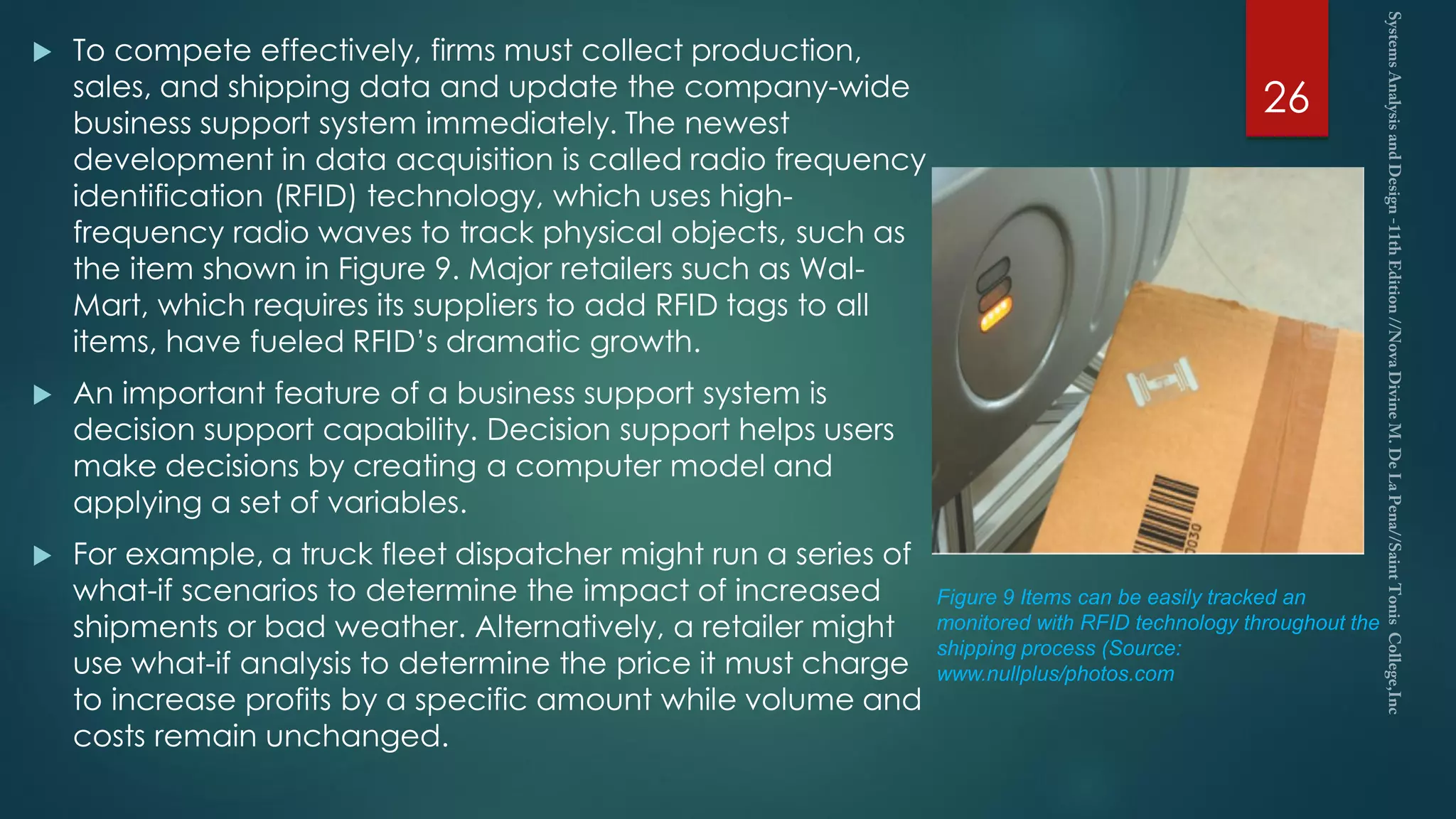  To compete effectively, firms must collect production,
sales, and shipping data and update the company-wide
business support system immediately. The newest
development in data acquisition is called radio frequency
identification (RFID) technology, which uses high-
frequency radio waves to track physical objects, such as
the item shown in Figure 9. Major retailers such as Wal-
Mart, which requires its suppliers to add RFID tags to all
items, have fueled RFID’s dramatic growth.
 An important feature of a business support system is
decision support capability. Decision support helps users
make decisions by creating a computer model and
applying a set of variables.
 For example, a truck fleet dispatcher might run a series of
what-if scenarios to determine the impact of increased
shipments or bad weather. Alternatively, a retailer might
use what-if analysis to determine the price it must charge
to increase profits by a specific amount while volume and
costs remain unchanged.
26
Figure 9 Items can be easily tracked an
monitored with RFID technology throughout the
shipping process (Source:
www.nullplus/photos.com
 