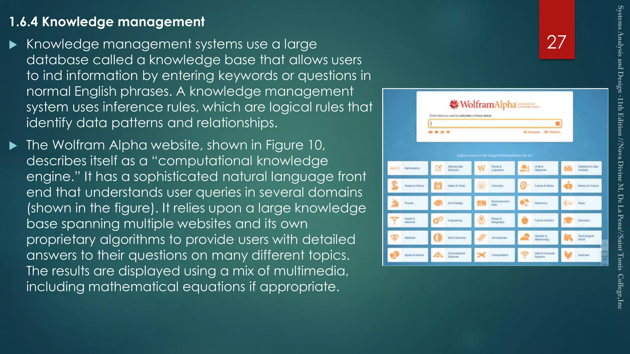 1.6.4 Knowledge management
 Knowledge management systems use a large
database called a knowledge base that allows users
to ind information by entering keywords or questions in
normal English phrases. A knowledge management
system uses inference rules, which are logical rules that
identify data patterns and relationships.
 The Wolfram Alpha website, shown in Figure 10,
describes itself as a “computational knowledge
engine.” It has a sophisticated natural language front
end that understands user queries in several domains
(shown in the figure). It relies upon a large knowledge
base spanning multiple websites and its own
proprietary algorithms to provide users with detailed
answers to their questions on many different topics.
The results are displayed using a mix of multimedia,
including mathematical equations if appropriate.
27
 