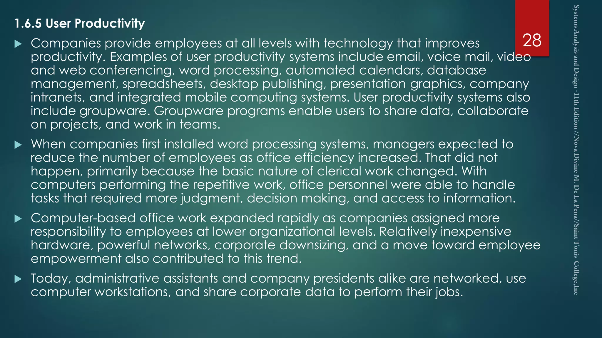 1.6.5 User Productivity
 Companies provide employees at all levels with technology that improves
productivity. Examples of user productivity systems include email, voice mail, video
and web conferencing, word processing, automated calendars, database
management, spreadsheets, desktop publishing, presentation graphics, company
intranets, and integrated mobile computing systems. User productivity systems also
include groupware. Groupware programs enable users to share data, collaborate
on projects, and work in teams.
 When companies first installed word processing systems, managers expected to
reduce the number of employees as office efficiency increased. That did not
happen, primarily because the basic nature of clerical work changed. With
computers performing the repetitive work, office personnel were able to handle
tasks that required more judgment, decision making, and access to information.
 Computer-based office work expanded rapidly as companies assigned more
responsibility to employees at lower organizational levels. Relatively inexpensive
hardware, powerful networks, corporate downsizing, and a move toward employee
empowerment also contributed to this trend.
 Today, administrative assistants and company presidents alike are networked, use
computer workstations, and share corporate data to perform their jobs.
28
 