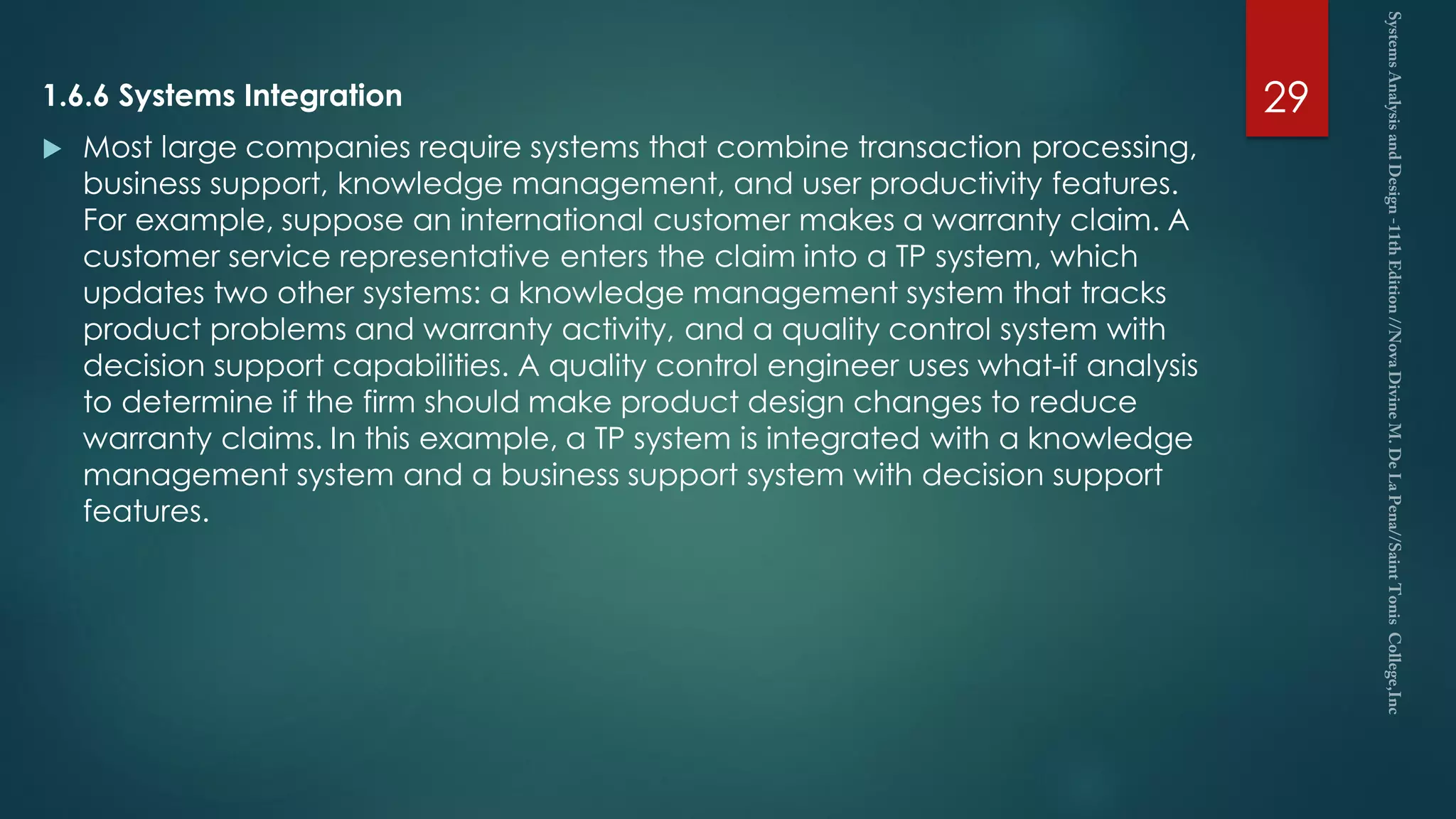 1.6.6 Systems Integration
 Most large companies require systems that combine transaction processing,
business support, knowledge management, and user productivity features.
For example, suppose an international customer makes a warranty claim. A
customer service representative enters the claim into a TP system, which
updates two other systems: a knowledge management system that tracks
product problems and warranty activity, and a quality control system with
decision support capabilities. A quality control engineer uses what-if analysis
to determine if the firm should make product design changes to reduce
warranty claims. In this example, a TP system is integrated with a knowledge
management system and a business support system with decision support
features.
29
 