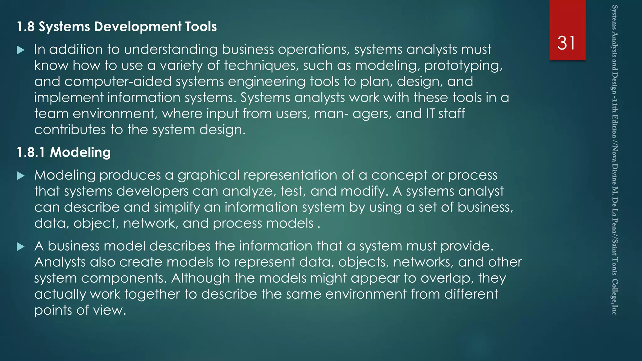 1.8 Systems Development Tools
 In addition to understanding business operations, systems analysts must
know how to use a variety of techniques, such as modeling, prototyping,
and computer-aided systems engineering tools to plan, design, and
implement information systems. Systems analysts work with these tools in a
team environment, where input from users, man- agers, and IT staff
contributes to the system design.
1.8.1 Modeling
 Modeling produces a graphical representation of a concept or process
that systems developers can analyze, test, and modify. A systems analyst
can describe and simplify an information system by using a set of business,
data, object, network, and process models .
 A business model describes the information that a system must provide.
Analysts also create models to represent data, objects, networks, and other
system components. Although the models might appear to overlap, they
actually work together to describe the same environment from different
points of view.
31
 