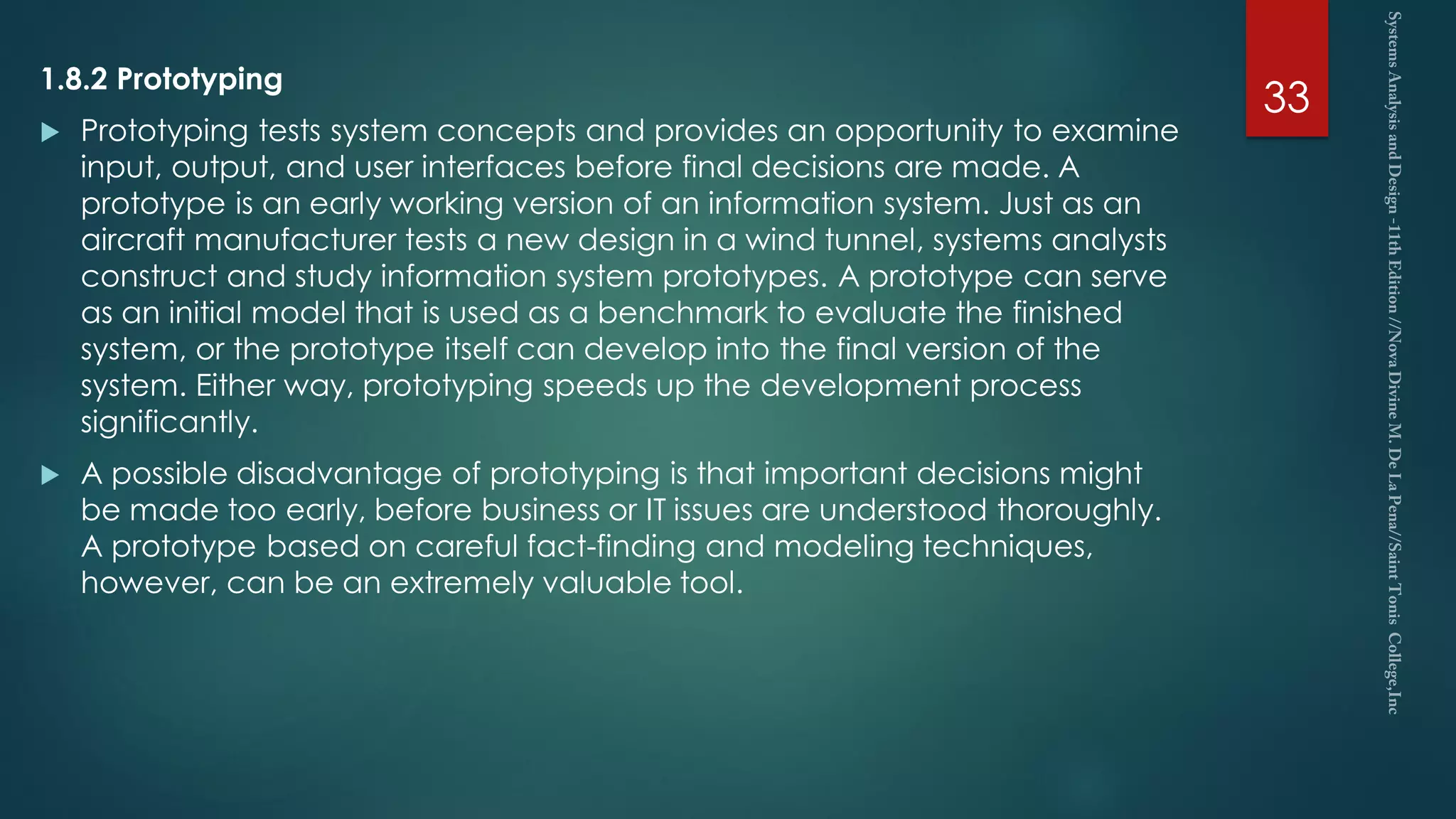 1.8.2 Prototyping
 Prototyping tests system concepts and provides an opportunity to examine
input, output, and user interfaces before final decisions are made. A
prototype is an early working version of an information system. Just as an
aircraft manufacturer tests a new design in a wind tunnel, systems analysts
construct and study information system prototypes. A prototype can serve
as an initial model that is used as a benchmark to evaluate the finished
system, or the prototype itself can develop into the final version of the
system. Either way, prototyping speeds up the development process
significantly.
 A possible disadvantage of prototyping is that important decisions might
be made too early, before business or IT issues are understood thoroughly.
A prototype based on careful fact-finding and modeling techniques,
however, can be an extremely valuable tool.
33
 