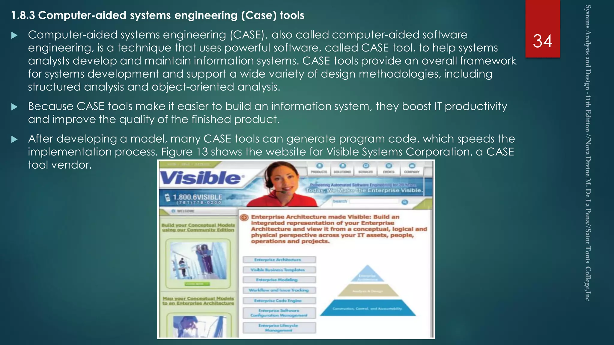 1.8.3 Computer-aided systems engineering (Case) tools
 Computer-aided systems engineering (CASE), also called computer-aided software
engineering, is a technique that uses powerful software, called CASE tool, to help systems
analysts develop and maintain information systems. CASE tools provide an overall framework
for systems development and support a wide variety of design methodologies, including
structured analysis and object-oriented analysis.
 Because CASE tools make it easier to build an information system, they boost IT productivity
and improve the quality of the finished product.
 After developing a model, many CASE tools can generate program code, which speeds the
implementation process. Figure 13 shows the website for Visible Systems Corporation, a CASE
tool vendor.
34
 