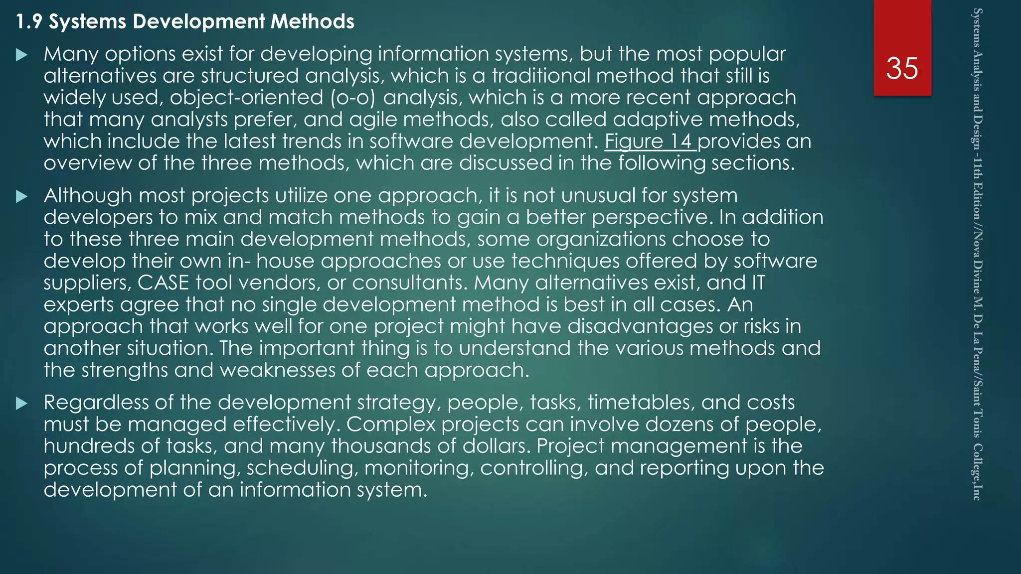 1.9 Systems Development Methods
 Many options exist for developing information systems, but the most popular
alternatives are structured analysis, which is a traditional method that still is
widely used, object-oriented (o-o) analysis, which is a more recent approach
that many analysts prefer, and agile methods, also called adaptive methods,
which include the latest trends in software development. Figure 14 provides an
overview of the three methods, which are discussed in the following sections.
 Although most projects utilize one approach, it is not unusual for system
developers to mix and match methods to gain a better perspective. In addition
to these three main development methods, some organizations choose to
develop their own in- house approaches or use techniques offered by software
suppliers, CASE tool vendors, or consultants. Many alternatives exist, and IT
experts agree that no single development method is best in all cases. An
approach that works well for one project might have disadvantages or risks in
another situation. The important thing is to understand the various methods and
the strengths and weaknesses of each approach.
 Regardless of the development strategy, people, tasks, timetables, and costs
must be managed effectively. Complex projects can involve dozens of people,
hundreds of tasks, and many thousands of dollars. Project management is the
process of planning, scheduling, monitoring, controlling, and reporting upon the
development of an information system.
35
 