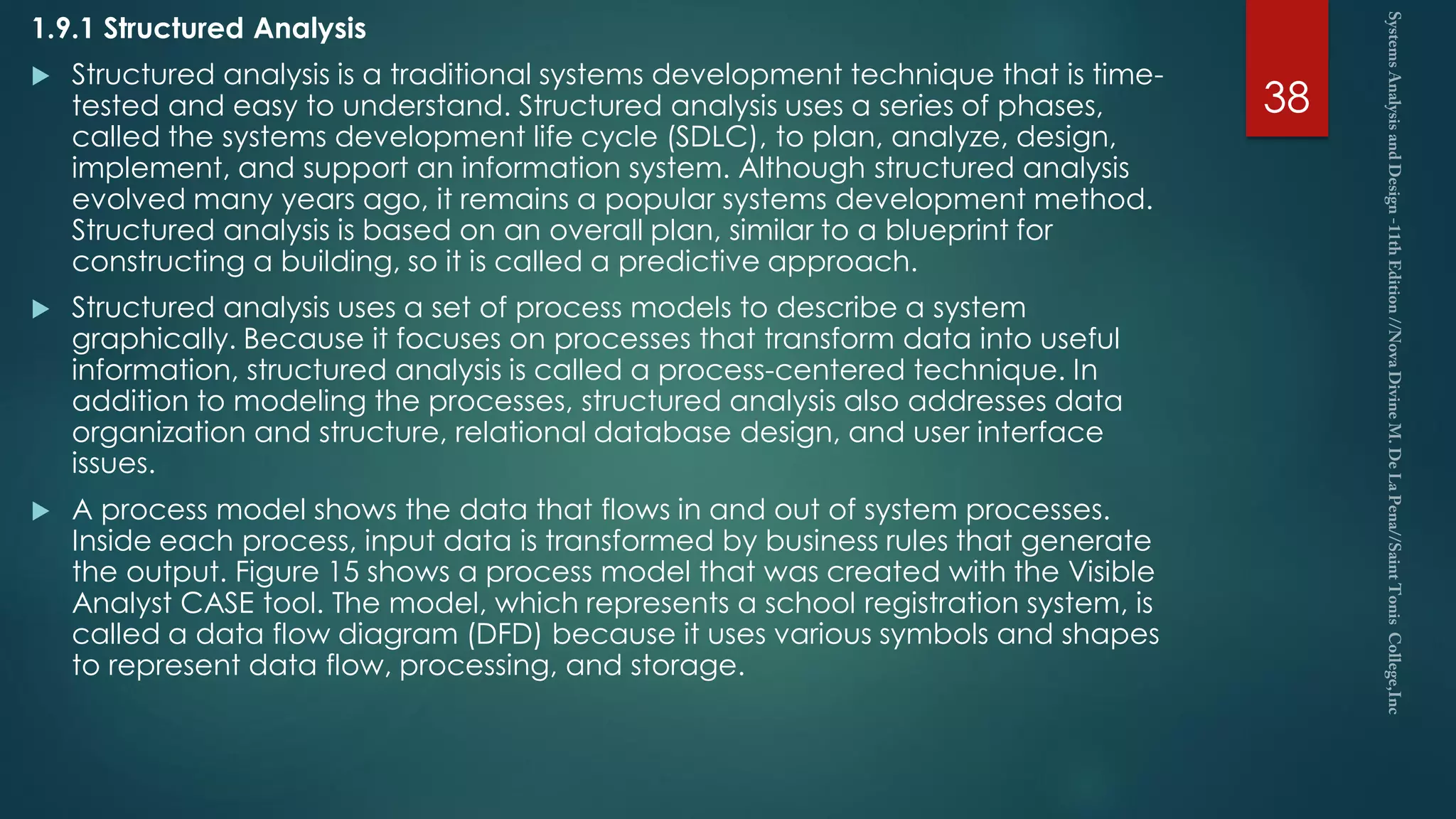 1.9.1 Structured Analysis
 Structured analysis is a traditional systems development technique that is time-
tested and easy to understand. Structured analysis uses a series of phases,
called the systems development life cycle (SDLC), to plan, analyze, design,
implement, and support an information system. Although structured analysis
evolved many years ago, it remains a popular systems development method.
Structured analysis is based on an overall plan, similar to a blueprint for
constructing a building, so it is called a predictive approach.
 Structured analysis uses a set of process models to describe a system
graphically. Because it focuses on processes that transform data into useful
information, structured analysis is called a process-centered technique. In
addition to modeling the processes, structured analysis also addresses data
organization and structure, relational database design, and user interface
issues.
 A process model shows the data that flows in and out of system processes.
Inside each process, input data is transformed by business rules that generate
the output. Figure 15 shows a process model that was created with the Visible
Analyst CASE tool. The model, which represents a school registration system, is
called a data flow diagram (DFD) because it uses various symbols and shapes
to represent data flow, processing, and storage.
38
 