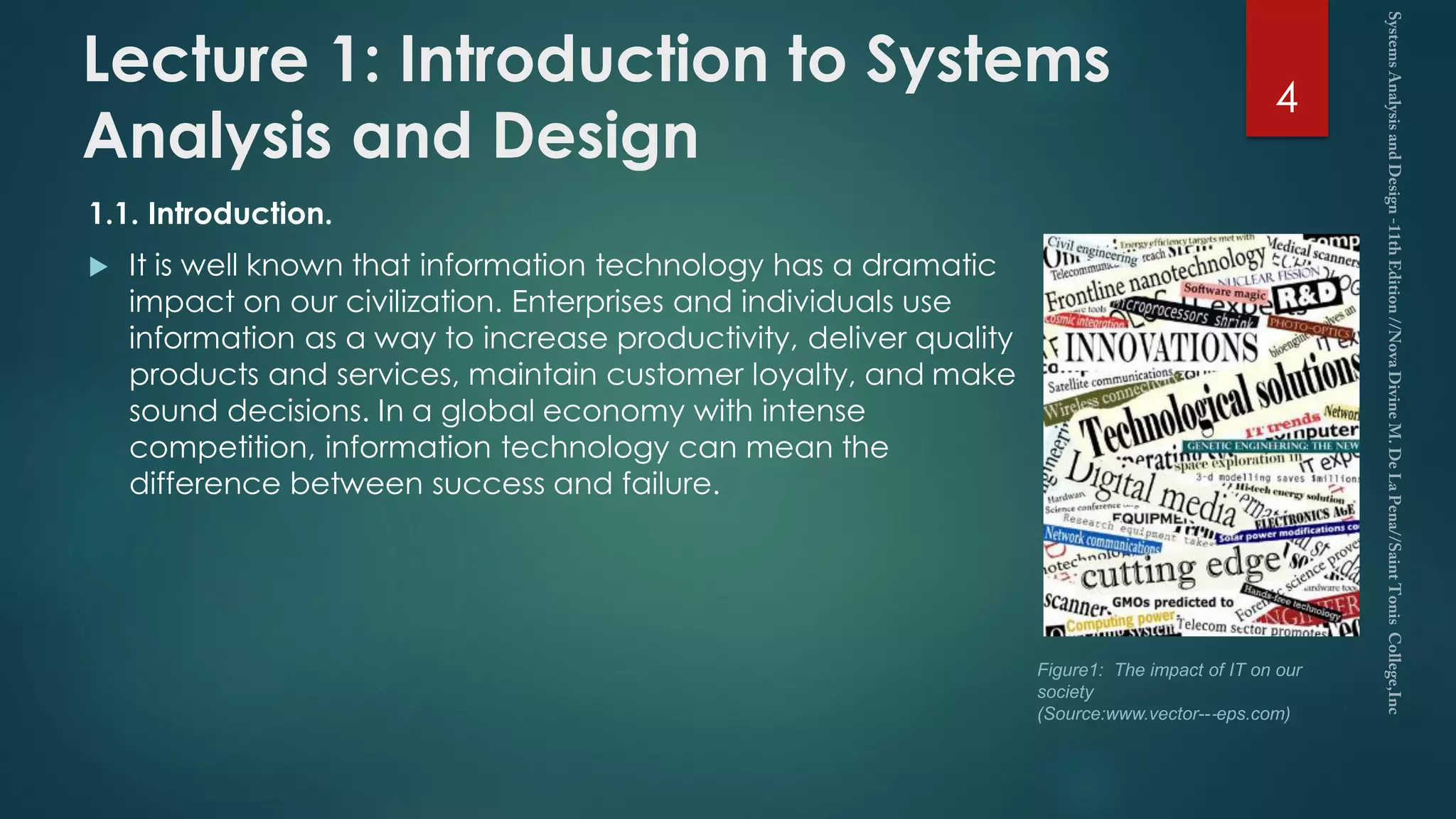Lecture 1: Introduction to Systems
Analysis and Design
1.1. Introduction.
 It is well known that information technology has a dramatic
impact on our civilization. Enterprises and individuals use
information as a way to increase productivity, deliver quality
products and services, maintain customer loyalty, and make
sound decisions. In a global economy with intense
competition, information technology can mean the
difference between success and failure.
4
Figure1: The impact of IT on our
society
(Source:www.vector--‐eps.com)
 