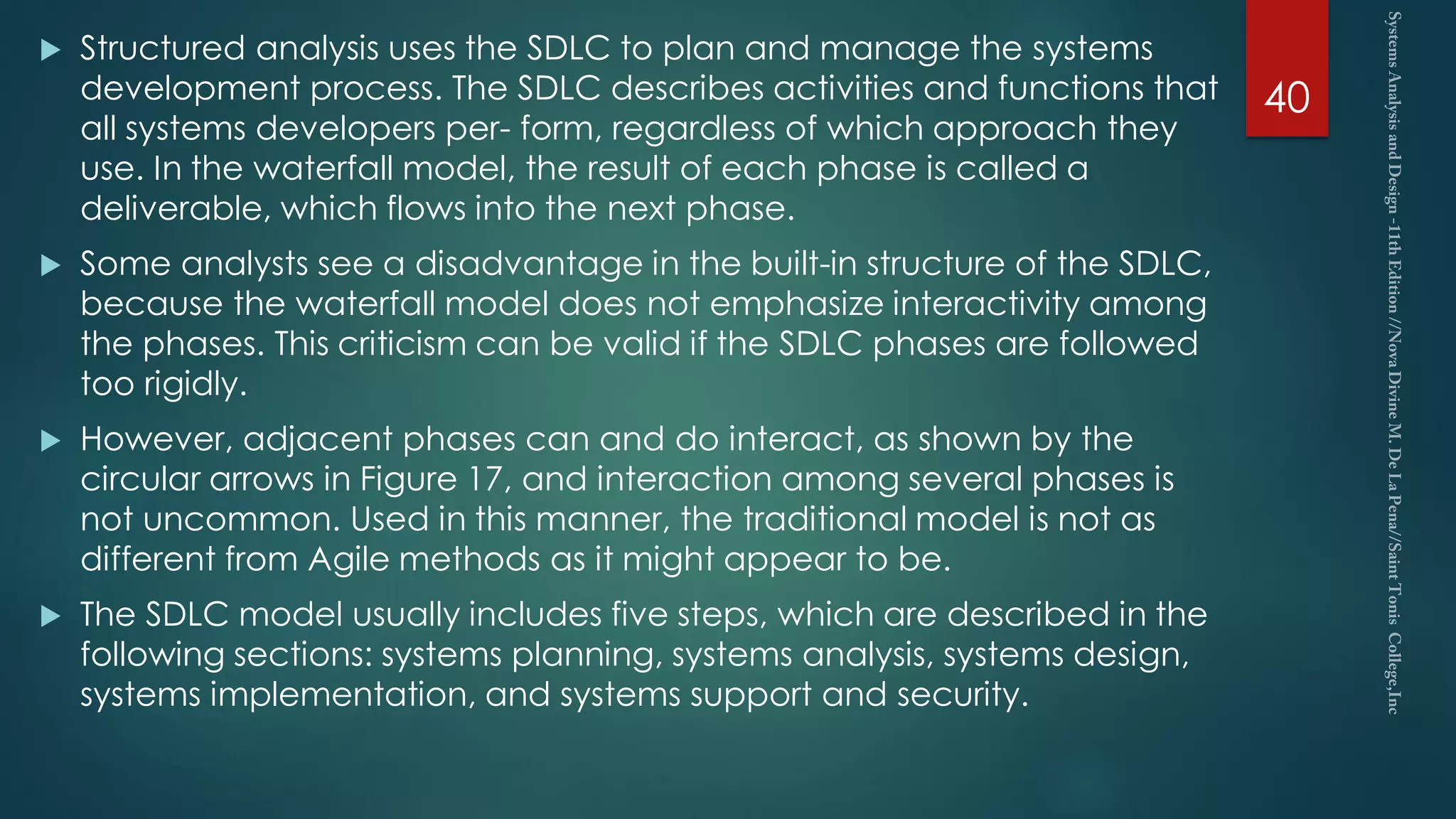 Structured analysis uses the SDLC to plan and manage the systems
development process. The SDLC describes activities and functions that
all systems developers per- form, regardless of which approach they
use. In the waterfall model, the result of each phase is called a
deliverable, which flows into the next phase.
 Some analysts see a disadvantage in the built-in structure of the SDLC,
because the waterfall model does not emphasize interactivity among
the phases. This criticism can be valid if the SDLC phases are followed
too rigidly.
 However, adjacent phases can and do interact, as shown by the
circular arrows in Figure 17, and interaction among several phases is
not uncommon. Used in this manner, the traditional model is not as
different from Agile methods as it might appear to be.
 The SDLC model usually includes five steps, which are described in the
following sections: systems planning, systems analysis, systems design,
systems implementation, and systems support and security.
40
 