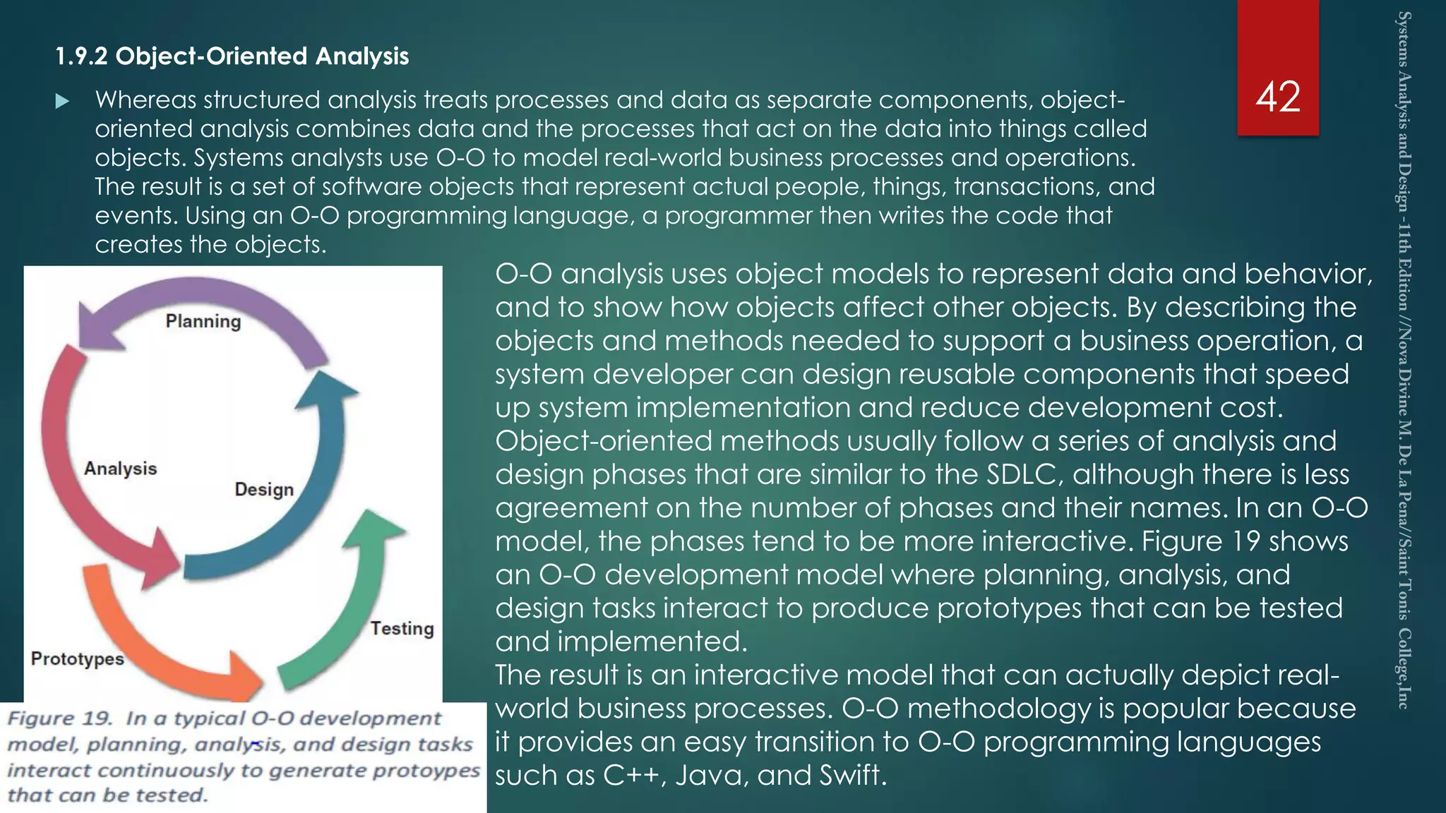1.9.2 Object-Oriented Analysis
 Whereas structured analysis treats processes and data as separate components, object-
oriented analysis combines data and the processes that act on the data into things called
objects. Systems analysts use O-O to model real-world business processes and operations.
The result is a set of software objects that represent actual people, things, transactions, and
events. Using an O-O programming language, a programmer then writes the code that
creates the objects.
42
O-O analysis uses object models to represent data and behavior,
and to show how objects affect other objects. By describing the
objects and methods needed to support a business operation, a
system developer can design reusable components that speed
up system implementation and reduce development cost.
Object-oriented methods usually follow a series of analysis and
design phases that are similar to the SDLC, although there is less
agreement on the number of phases and their names. In an O-O
model, the phases tend to be more interactive. Figure 19 shows
an O-O development model where planning, analysis, and
design tasks interact to produce prototypes that can be tested
and implemented.
The result is an interactive model that can actually depict real-
world business processes. O-O methodology is popular because
it provides an easy transition to O-O programming languages
such as C++, Java, and Swift.
 