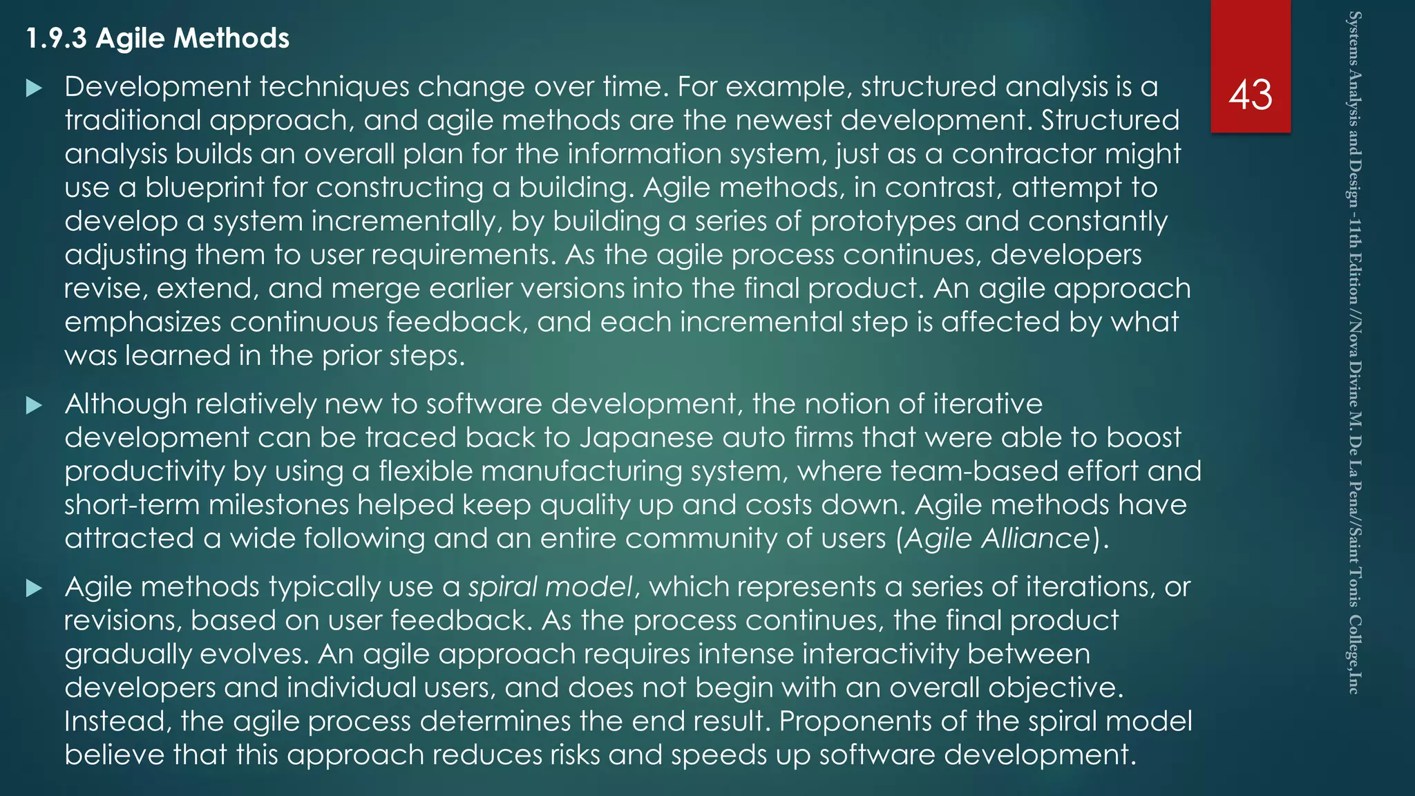 1.9.3 Agile Methods
 Development techniques change over time. For example, structured analysis is a
traditional approach, and agile methods are the newest development. Structured
analysis builds an overall plan for the information system, just as a contractor might
use a blueprint for constructing a building. Agile methods, in contrast, attempt to
develop a system incrementally, by building a series of prototypes and constantly
adjusting them to user requirements. As the agile process continues, developers
revise, extend, and merge earlier versions into the final product. An agile approach
emphasizes continuous feedback, and each incremental step is affected by what
was learned in the prior steps.
 Although relatively new to software development, the notion of iterative
development can be traced back to Japanese auto firms that were able to boost
productivity by using a flexible manufacturing system, where team-based effort and
short-term milestones helped keep quality up and costs down. Agile methods have
attracted a wide following and an entire community of users (Agile Alliance).
 Agile methods typically use a spiral model, which represents a series of iterations, or
revisions, based on user feedback. As the process continues, the final product
gradually evolves. An agile approach requires intense interactivity between
developers and individual users, and does not begin with an overall objective.
Instead, the agile process determines the end result. Proponents of the spiral model
believe that this approach reduces risks and speeds up software development.
43
 