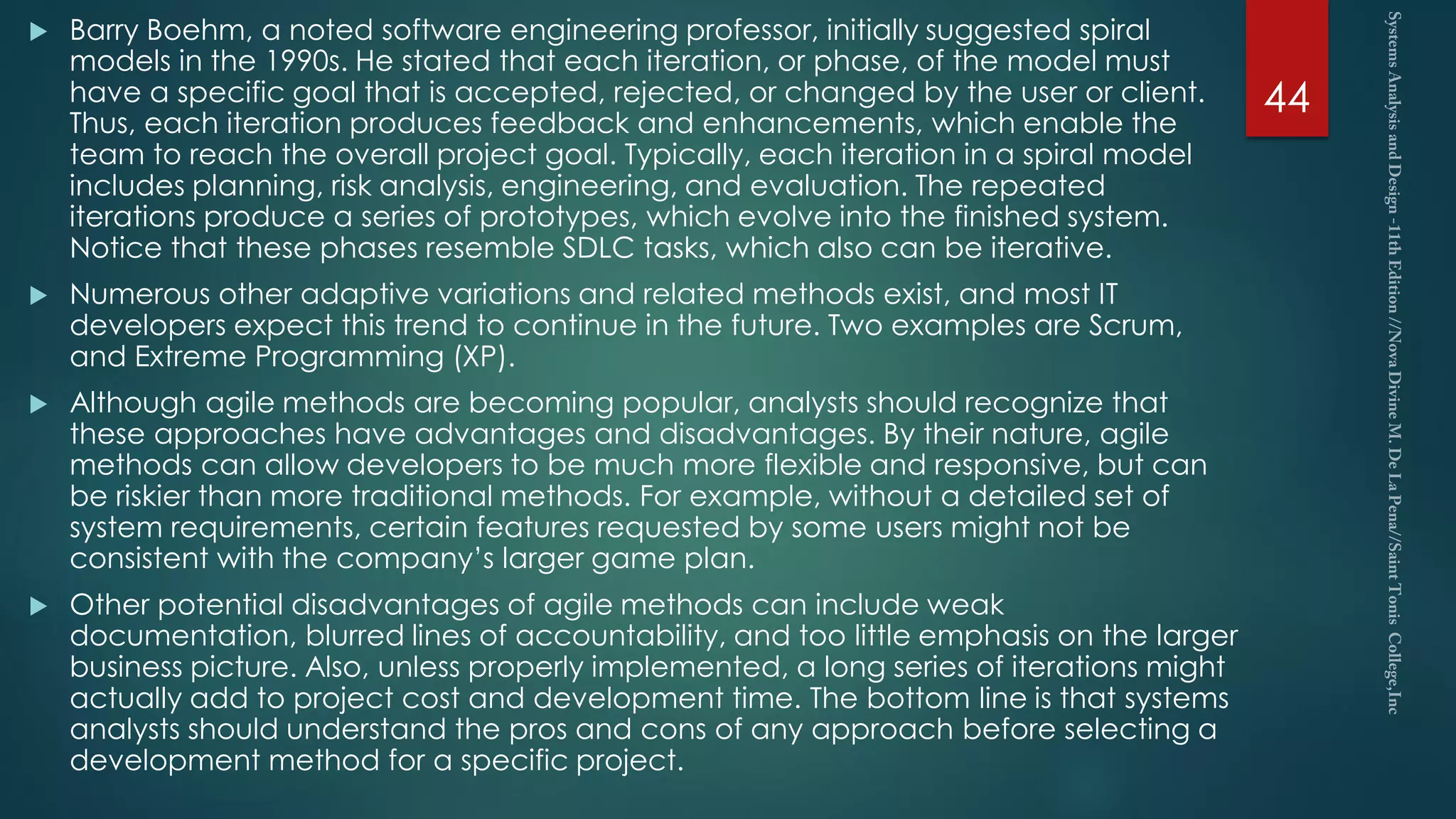  Barry Boehm, a noted software engineering professor, initially suggested spiral
models in the 1990s. He stated that each iteration, or phase, of the model must
have a specific goal that is accepted, rejected, or changed by the user or client.
Thus, each iteration produces feedback and enhancements, which enable the
team to reach the overall project goal. Typically, each iteration in a spiral model
includes planning, risk analysis, engineering, and evaluation. The repeated
iterations produce a series of prototypes, which evolve into the finished system.
Notice that these phases resemble SDLC tasks, which also can be iterative.
 Numerous other adaptive variations and related methods exist, and most IT
developers expect this trend to continue in the future. Two examples are Scrum,
and Extreme Programming (XP).
 Although agile methods are becoming popular, analysts should recognize that
these approaches have advantages and disadvantages. By their nature, agile
methods can allow developers to be much more flexible and responsive, but can
be riskier than more traditional methods. For example, without a detailed set of
system requirements, certain features requested by some users might not be
consistent with the company’s larger game plan.
 Other potential disadvantages of agile methods can include weak
documentation, blurred lines of accountability, and too little emphasis on the larger
business picture. Also, unless properly implemented, a long series of iterations might
actually add to project cost and development time. The bottom line is that systems
analysts should understand the pros and cons of any approach before selecting a
development method for a specific project.
44
 