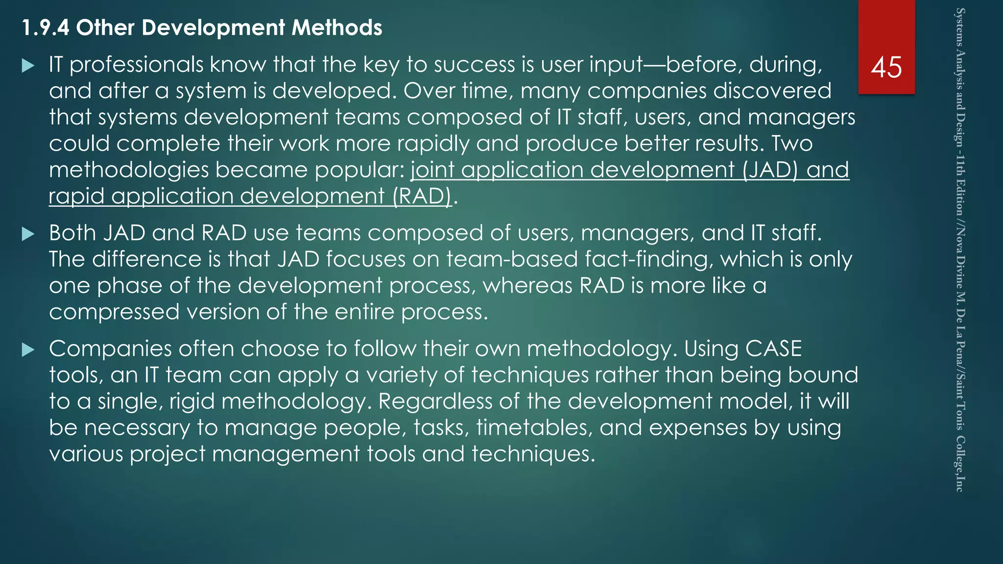 1.9.4 Other Development Methods
 IT professionals know that the key to success is user input—before, during,
and after a system is developed. Over time, many companies discovered
that systems development teams composed of IT staff, users, and managers
could complete their work more rapidly and produce better results. Two
methodologies became popular: joint application development (JAD) and
rapid application development (RAD).
 Both JAD and RAD use teams composed of users, managers, and IT staff.
The difference is that JAD focuses on team-based fact-finding, which is only
one phase of the development process, whereas RAD is more like a
compressed version of the entire process.
 Companies often choose to follow their own methodology. Using CASE
tools, an IT team can apply a variety of techniques rather than being bound
to a single, rigid methodology. Regardless of the development model, it will
be necessary to manage people, tasks, timetables, and expenses by using
various project management tools and techniques.
45
 