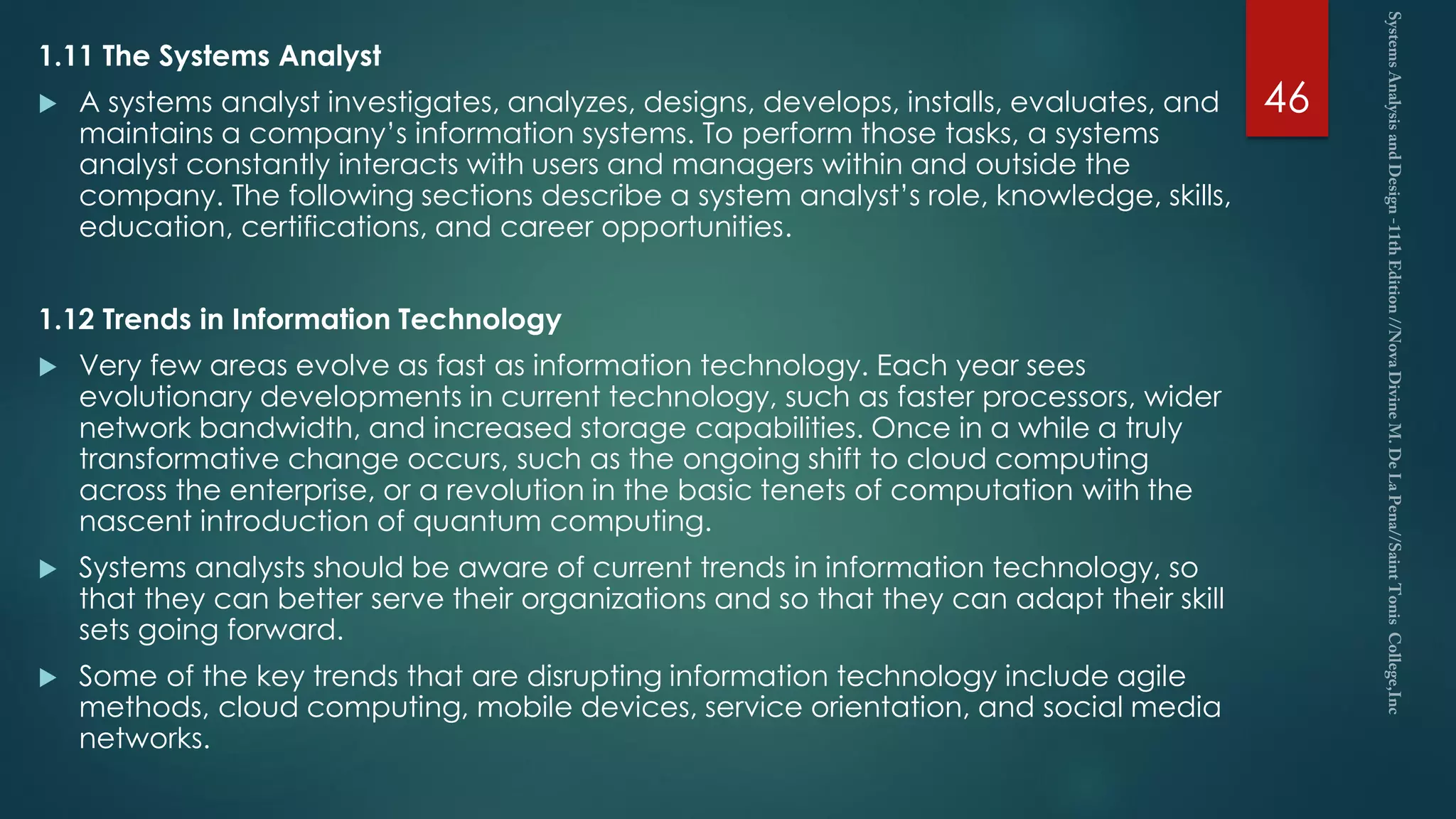 1.11 The Systems Analyst
 A systems analyst investigates, analyzes, designs, develops, installs, evaluates, and
maintains a company’s information systems. To perform those tasks, a systems
analyst constantly interacts with users and managers within and outside the
company. The following sections describe a system analyst’s role, knowledge, skills,
education, certifications, and career opportunities.
1.12 Trends in Information Technology
 Very few areas evolve as fast as information technology. Each year sees
evolutionary developments in current technology, such as faster processors, wider
network bandwidth, and increased storage capabilities. Once in a while a truly
transformative change occurs, such as the ongoing shift to cloud computing
across the enterprise, or a revolution in the basic tenets of computation with the
nascent introduction of quantum computing.
 Systems analysts should be aware of current trends in information technology, so
that they can better serve their organizations and so that they can adapt their skill
sets going forward.
 Some of the key trends that are disrupting information technology include agile
methods, cloud computing, mobile devices, service orientation, and social media
networks.
46
 