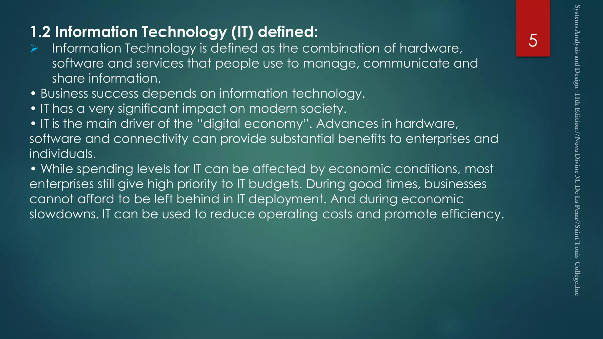 5
1.2 Information Technology (IT) defined:
 Information Technology is defined as the combination of hardware,
software and services that people use to manage, communicate and
share information.
• Business success depends on information technology.
• IT has a very significant impact on modern society.
• IT is the main driver of the “digital economy”. Advances in hardware,
software and connectivity can provide substantial benefits to enterprises and
individuals.
• While spending levels for IT can be affected by economic conditions, most
enterprises still give high priority to IT budgets. During good times, businesses
cannot afford to be left behind in IT deployment. And during economic
slowdowns, IT can be used to reduce operating costs and promote efficiency.
 