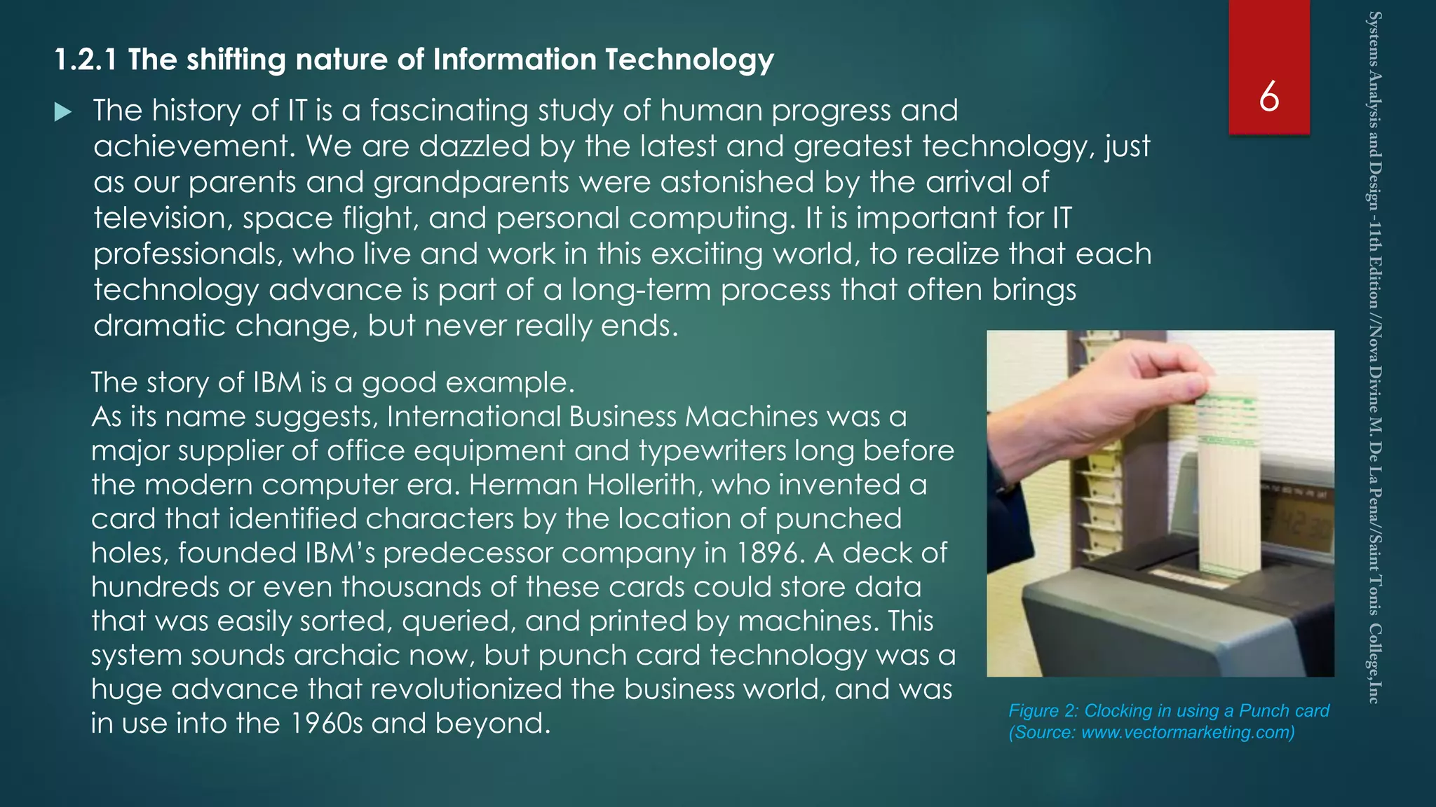 1.2.1 The shifting nature of Information Technology
 The history of IT is a fascinating study of human progress and
achievement. We are dazzled by the latest and greatest technology, just
as our parents and grandparents were astonished by the arrival of
television, space flight, and personal computing. It is important for IT
professionals, who live and work in this exciting world, to realize that each
technology advance is part of a long-term process that often brings
dramatic change, but never really ends.
6
The story of IBM is a good example.
As its name suggests, International Business Machines was a
major supplier of office equipment and typewriters long before
the modern computer era. Herman Hollerith, who invented a
card that identified characters by the location of punched
holes, founded IBM’s predecessor company in 1896. A deck of
hundreds or even thousands of these cards could store data
that was easily sorted, queried, and printed by machines. This
system sounds archaic now, but punch card technology was a
huge advance that revolutionized the business world, and was
in use into the 1960s and beyond.
Figure 2: Clocking in using a Punch card
(Source: www.vectormarketing.com)
 