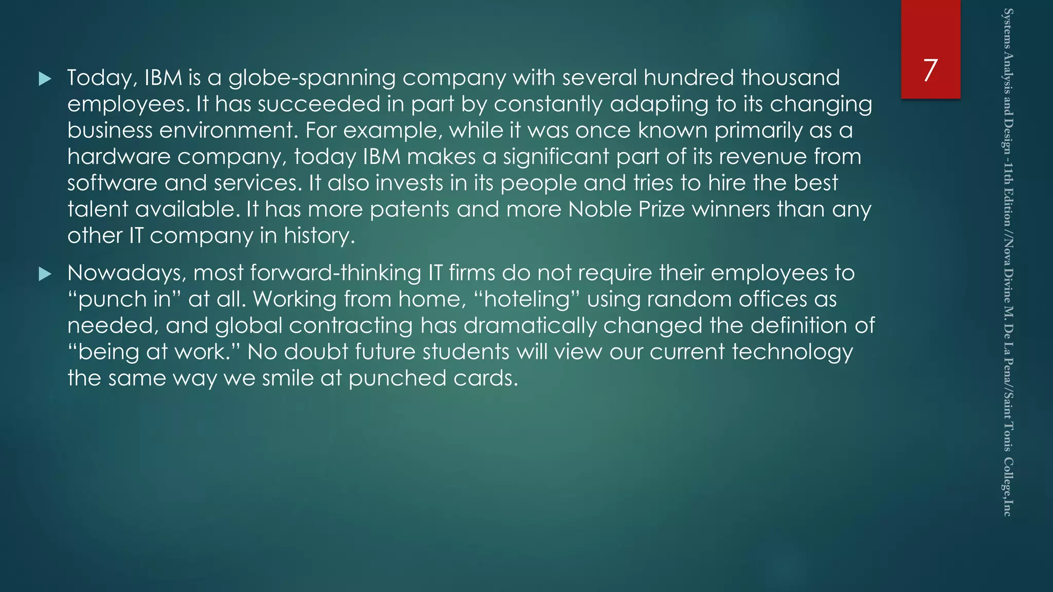  Today, IBM is a globe-spanning company with several hundred thousand
employees. It has succeeded in part by constantly adapting to its changing
business environment. For example, while it was once known primarily as a
hardware company, today IBM makes a significant part of its revenue from
software and services. It also invests in its people and tries to hire the best
talent available. It has more patents and more Noble Prize winners than any
other IT company in history.
 Nowadays, most forward-thinking IT firms do not require their employees to
“punch in” at all. Working from home, “hoteling” using random offices as
needed, and global contracting has dramatically changed the definition of
“being at work.” No doubt future students will view our current technology
the same way we smile at punched cards.
7
 