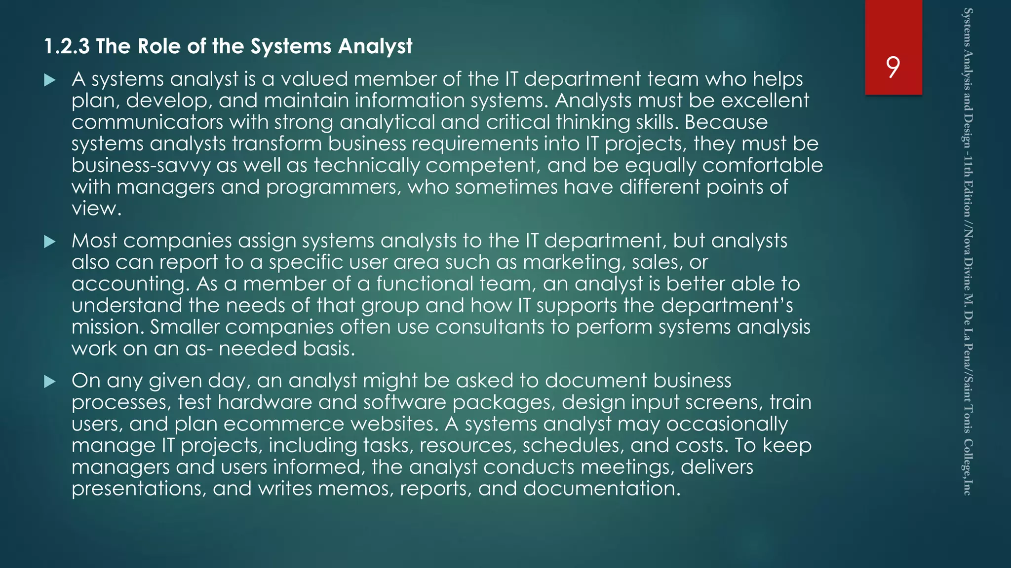1.2.3 The Role of the Systems Analyst
 A systems analyst is a valued member of the IT department team who helps
plan, develop, and maintain information systems. Analysts must be excellent
communicators with strong analytical and critical thinking skills. Because
systems analysts transform business requirements into IT projects, they must be
business-savvy as well as technically competent, and be equally comfortable
with managers and programmers, who sometimes have different points of
view.
 Most companies assign systems analysts to the IT department, but analysts
also can report to a specific user area such as marketing, sales, or
accounting. As a member of a functional team, an analyst is better able to
understand the needs of that group and how IT supports the department’s
mission. Smaller companies often use consultants to perform systems analysis
work on an as- needed basis.
 On any given day, an analyst might be asked to document business
processes, test hardware and software packages, design input screens, train
users, and plan ecommerce websites. A systems analyst may occasionally
manage IT projects, including tasks, resources, schedules, and costs. To keep
managers and users informed, the analyst conducts meetings, delivers
presentations, and writes memos, reports, and documentation.
9
 