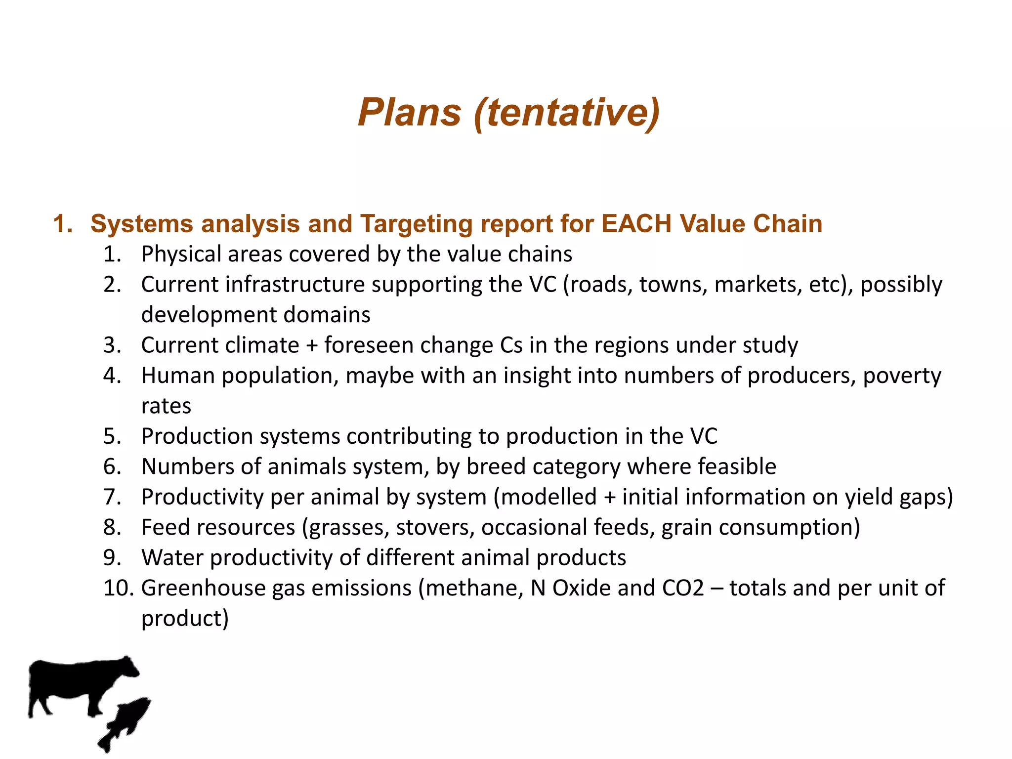 Plans (tentative)
1. Systems analysis and Targeting report for EACH Value Chain
1. Physical areas covered by the value chains
2. Current infrastructure supporting the VC (roads, towns, markets, etc), possibly
development domains
3. Current climate + foreseen change Cs in the regions under study
4. Human population, maybe with an insight into numbers of producers, poverty
rates
5. Production systems contributing to production in the VC
6. Numbers of animals system, by breed category where feasible
7. Productivity per animal by system (modelled + initial information on yield gaps)
8. Feed resources (grasses, stovers, occasional feeds, grain consumption)
9. Water productivity of different animal products
10. Greenhouse gas emissions (methane, N Oxide and CO2 – totals and per unit of
product)