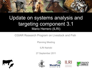 Update on systems analysis and
   targeting component 3.1
              Mario Herrero (ILRI)

  CGIAR Research Program on Livestock and Fish

                  Planning Meeting

                    ILRI Nairobi

                 27 September 2011
 