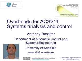 Overheads for ACS211
Systems analysis and control
           Anthony Rossiter
   Department of Automatic Control and
          Systems Engineering
          University of Sheffield
           www.shef.ac.uk/acse

              © University of Sheffield 2009 This work is licensed under a
                                                                             Department of Automatic Control
              Creative Commons Attribution 2.0 License.                        and Systems Engineering
 