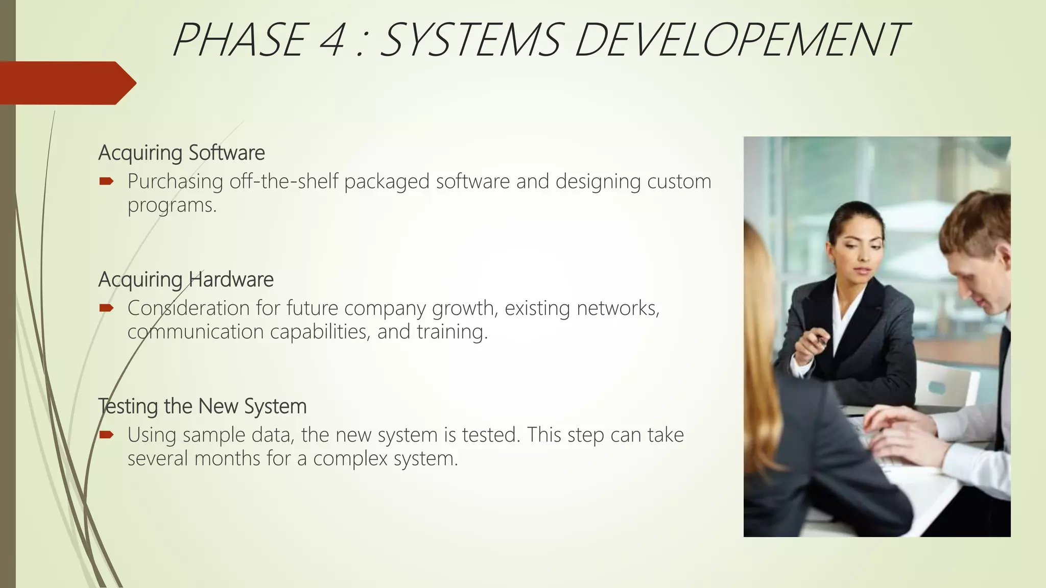Acquiring Software
 Purchasing off-the-shelf packaged software and designing custom
programs.
Acquiring Hardware
 Consideration for future company growth, existing networks,
communication capabilities, and training.
Testing the New System
 Using sample data, the new system is tested. This step can take
several months for a complex system.
PHASE 4 : SYSTEMS DEVELOPEMENT
 