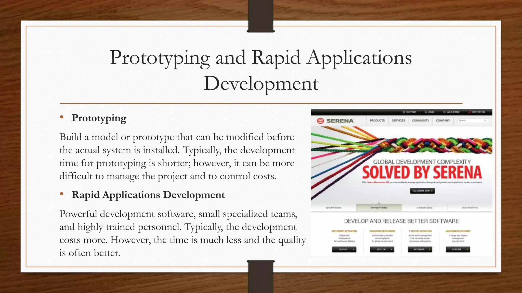 Prototyping and Rapid Applications
Development
• Prototyping
Build a model or prototype that can be modified before
the actual system is installed. Typically, the development
time for prototyping is shorter; however, it can be more
difficult to manage the project and to control costs.
• Rapid Applications Development
Powerful development software, small specialized teams,
and highly trained personnel. Typically, the development
costs more. However, the time is much less and the quality
is often better.
 