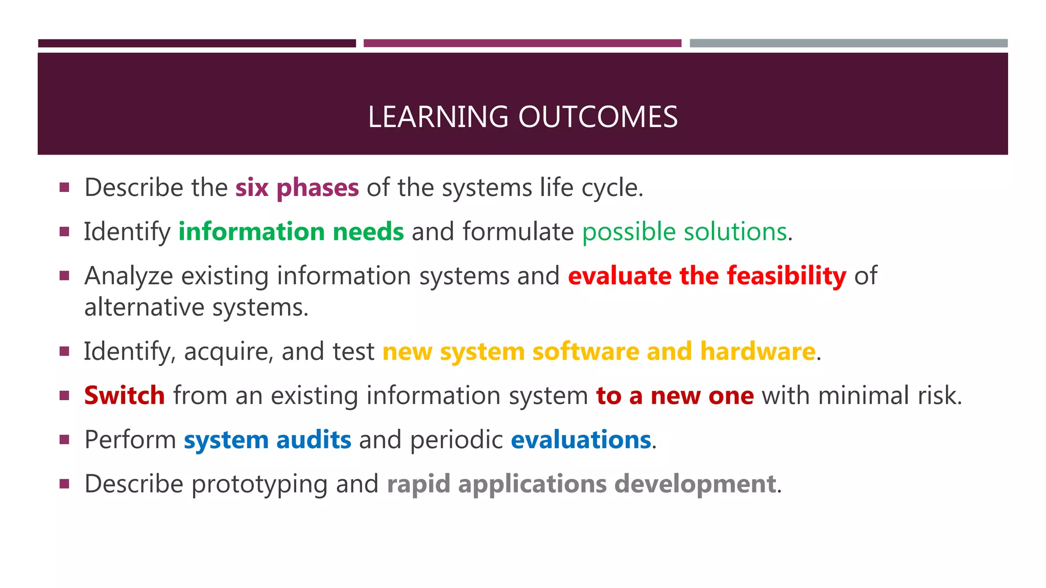 LEARNING OUTCOMES
 Describe the six phases of the systems life cycle.
 Identify information needs and formulate possible solutions.
 Analyze existing information systems and evaluate the feasibility of
alternative systems.
 Identify, acquire, and test new system software and hardware.
 Switch from an existing information system to a new one with minimal risk.
 Perform system audits and periodic evaluations.
 Describe prototyping and rapid applications development.
 