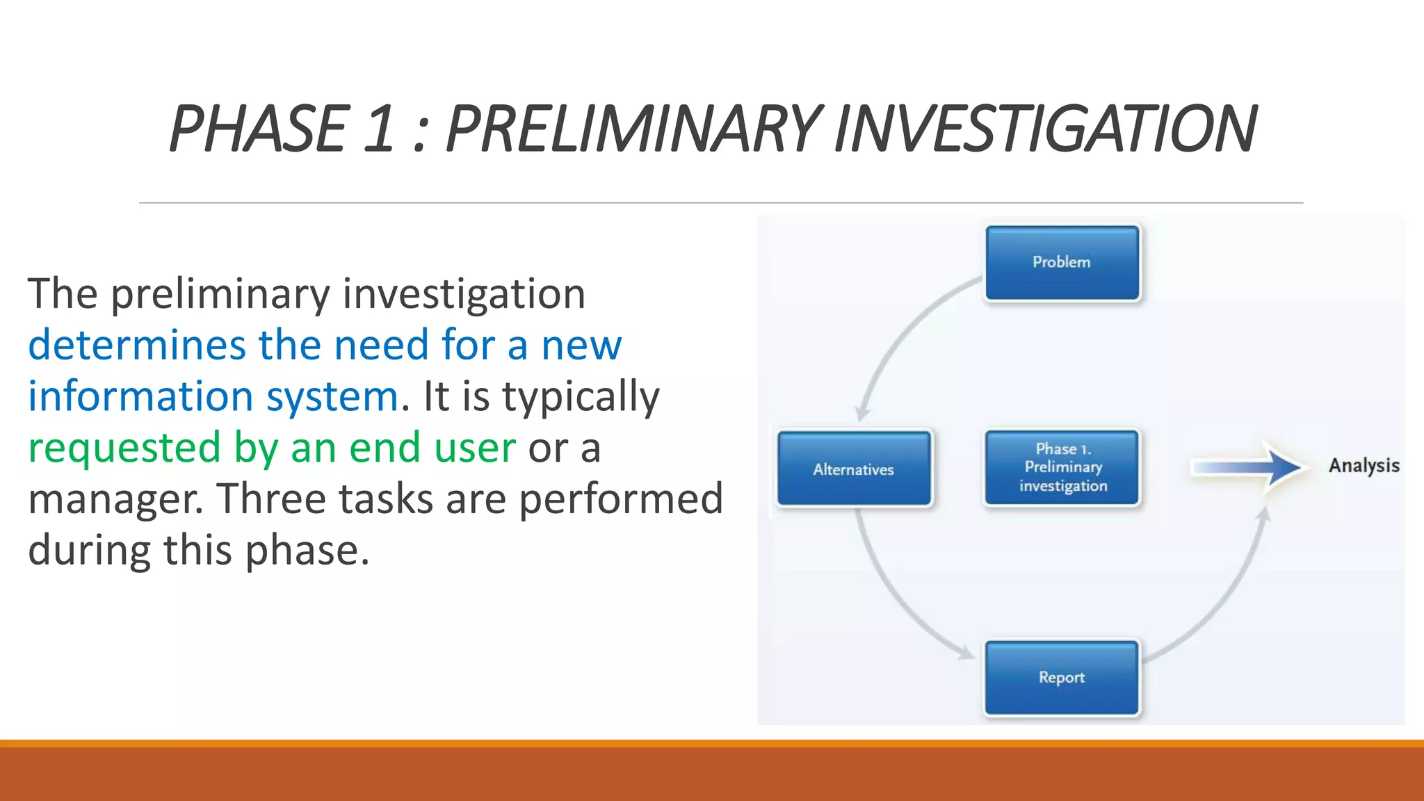 PHASE 1 : PRELIMINARY INVESTIGATION
The preliminary investigation
determines the need for a new
information system. It is typically
requested by an end user or a
manager. Three tasks are performed
during this phase.
 