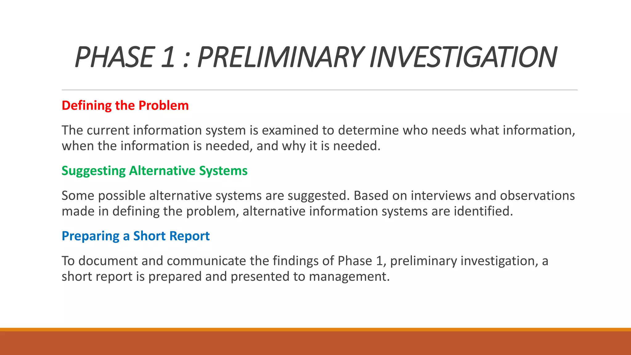 PHASE 1 : PRELIMINARY INVESTIGATION
Defining the Problem
The current information system is examined to determine who needs what information,
when the information is needed, and why it is needed.
Suggesting Alternative Systems
Some possible alternative systems are suggested. Based on interviews and observations
made in defining the problem, alternative information systems are identified.
Preparing a Short Report
To document and communicate the findings of Phase 1, preliminary investigation, a
short report is prepared and presented to management.
 