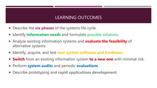 LEARNING OUTCOMES
 Describe the six phases of the systems life cycle.
 Identify information needs and formulate possible solutions.
 Analyze existing information systems and evaluate the feasibility of
alternative systems.
 Identify, acquire, and test new system software and hardware.
 Switch from an existing information system to a new one with minimal risk.
 Perform system audits and periodic evaluations.
 Describe prototyping and rapid applications development.
 