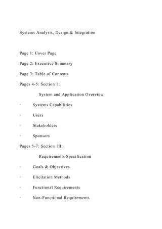 Systems Analysis, Design & Integration
Page 1: Cover Page
Page 2: Executive Summary
Page 3: Table of Contents
Pages 4-5: Section 1:
System and Application Overview
· Systems Capabilities
· Users
· Stakeholders
· Sponsors
Pages 5-7: Section 1B:
Requirements Specification
· Goals & Objectives
· Elicitation Methods
· Functional Requirements
· Non-Functional Requirements
 