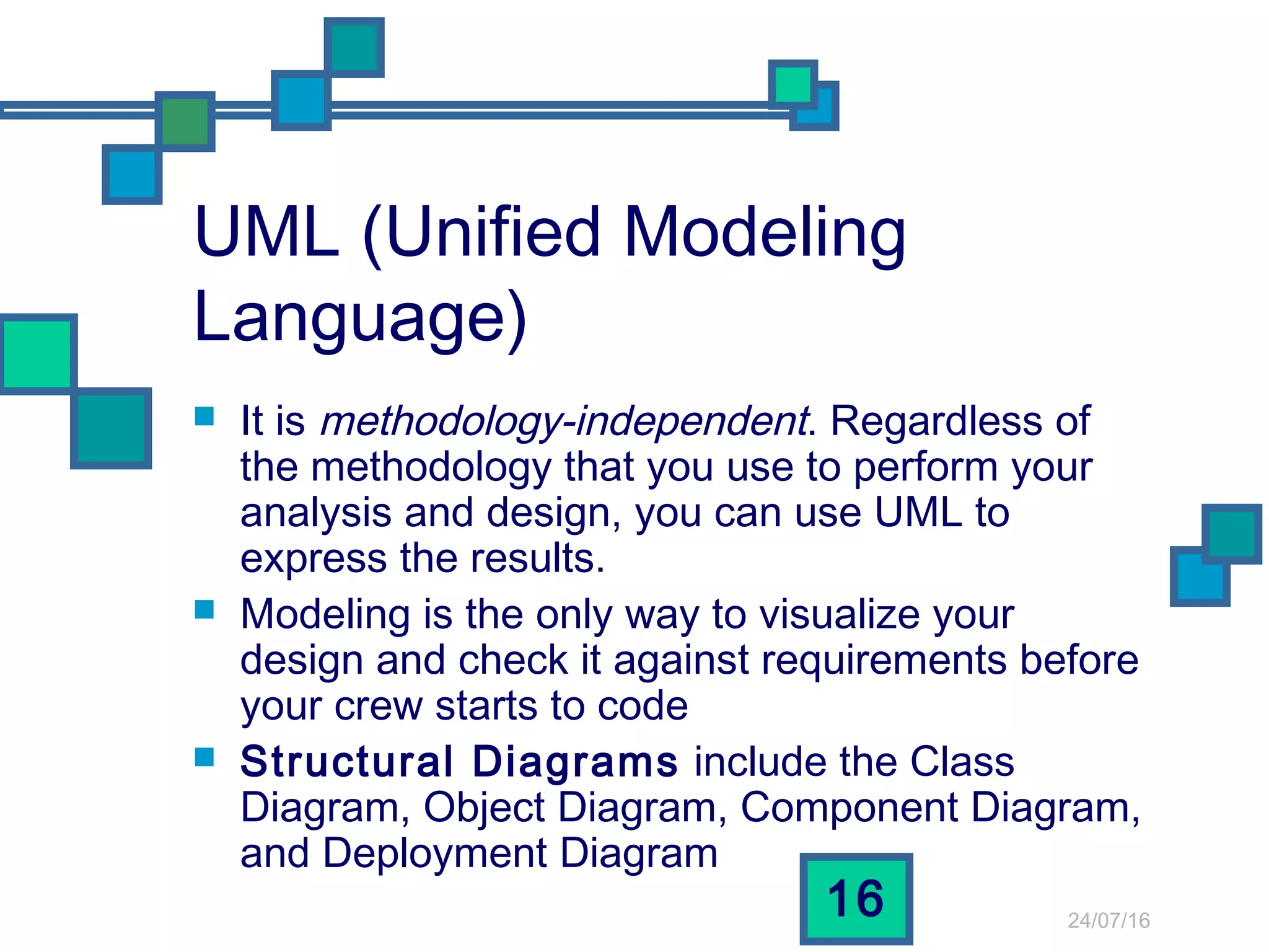 24/07/16
16
UML (Unified Modeling
Language)
 It is methodology-independent. Regardless of
the methodology that you use to perform your
analysis and design, you can use UML to
express the results.
 Modeling is the only way to visualize your
design and check it against requirements before
your crew starts to code
 Structural Diagrams include the Class
Diagram, Object Diagram, Component Diagram,
and Deployment Diagram
 