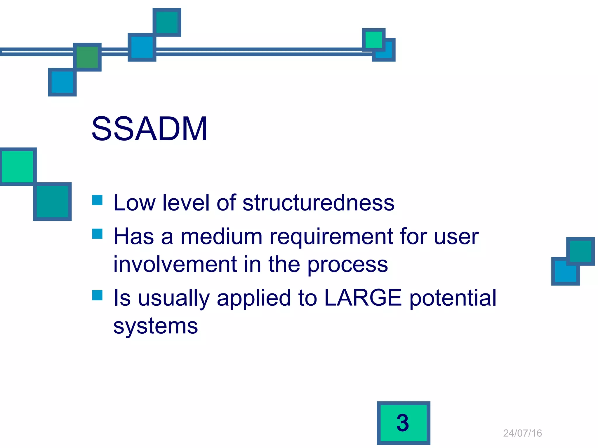 24/07/16
3
SSADM
 Low level of structuredness
 Has a medium requirement for user
involvement in the process
 Is usually applied to LARGE potential
systems
 