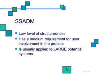 24/07/16
3
SSADM
 Low level of structuredness
 Has a medium requirement for user
involvement in the process
 Is usually applied to LARGE potential
systems
 