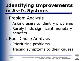 PowerPoint Presentation for Dennis, Wixom & Tegardem Systems Analysis and Design
Copyright 2001 © John Wiley & Sons, Inc. All rights reserved.
Slide 12
Identifying Improvements
in As-Is Systems
Problem Analysis
Asking users to identify problems
Rarely finds significant monetary
benefits
Root Cause Analysis
Prioritizing problems
Tracing symptoms to their causes
 